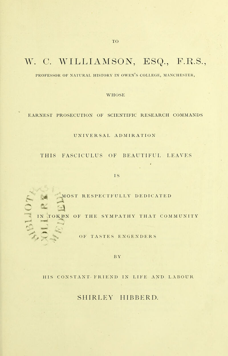 TO W. C. WILLIAMSON, ESQ., F.R.S., PROFESSOR OF NATURAL HISTORY IN OWEN'S COLLEGE, MANCHESTER, WHOSE EARNEST PROSECUTION OF SCIENTIFIC RESEARCH COMMANDS UNIVERSAL ADMIRATION THIS FASCICULUS OF BEAUTIFUL LEAVES IS g^j -j^IOST RESPECTFULLY DEDICATED © m .• y IN TOKEN OF THE SYMPATHY THAT COMMUNITY £ - .Cty^ OF TASTES ENGENDERS BY HIS CONSTANT- FRIEND IN LIFE AND LABOUR SHIRLEY HIBBKRD.