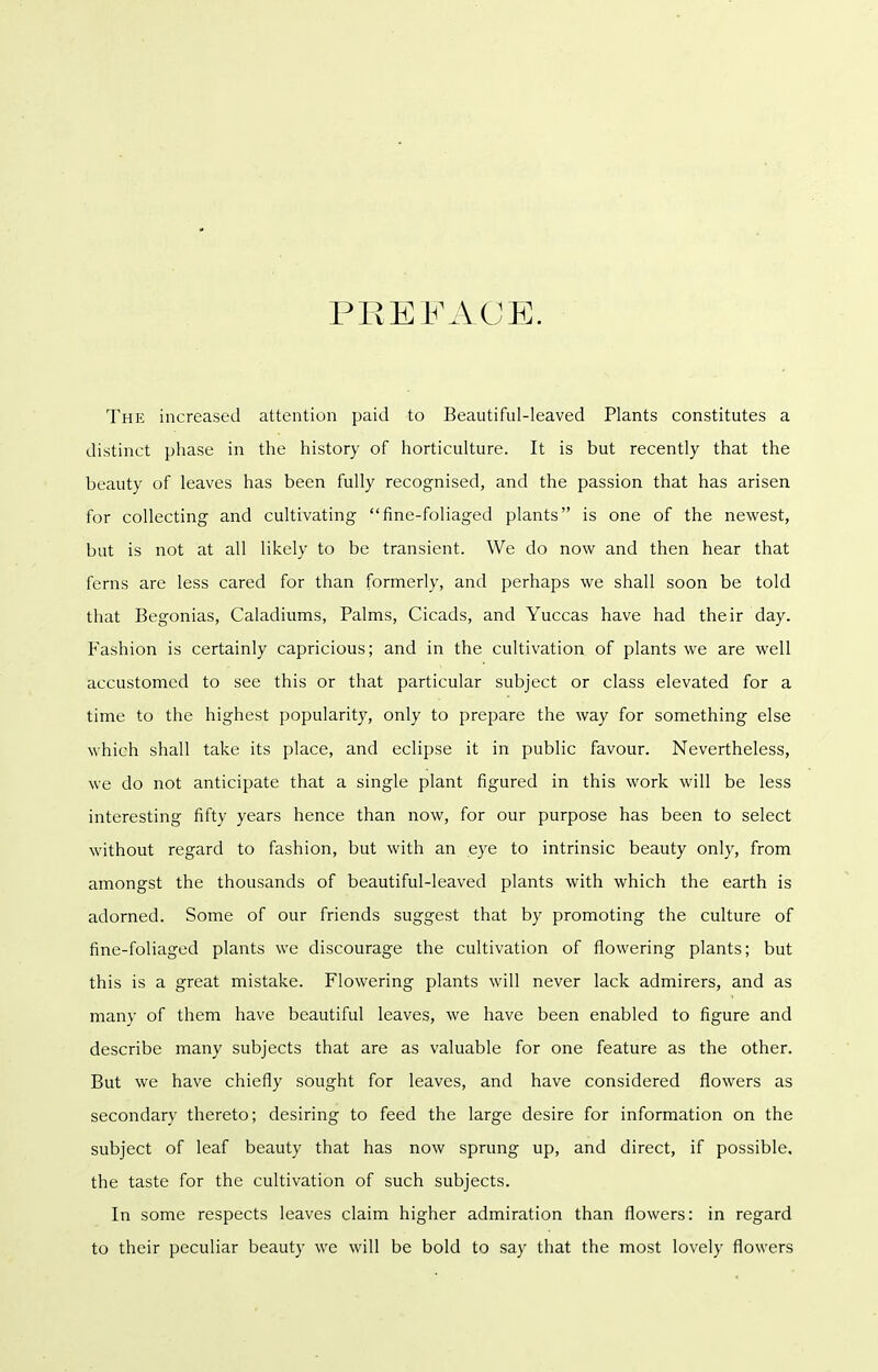 PREFACE. The increased attention paid to Beautiful-leaved Plants constitutes a distinct phase in the history of horticulture. It is but recently that the beauty of leaves has been fully recognised, and the passion that has arisen for collecting and cultivating fine-foliaged plants is one of the newest, but is not at all likely to be transient. We do now and then hear that ferns are less cared for than formerly, and perhaps we shall soon be told that Begonias, Caladiums, Palms, Cicads, and Yuccas have had their day. Fashion is certainly capricious; and in the cultivation of plants we are well accustomed to see this or that particular subject or class elevated for a time to the highest popularity, only to prepare the way for something else which shall take its place, and eclipse it in public favour. Nevertheless, we do not anticipate that a single plant figured in this work will be less interesting fifty years hence than now, for our purpose has been to select without regard to fashion, but with an eye to intrinsic beauty only, from amongst the thousands of beautiful-leaved plants with which the earth is adorned. Some of our friends suggest that by promoting the culture of fine-foliaged plants we discourage the cultivation of flowering plants; but this is a great mistake. Flowering plants will never lack admirers, and as many of them have beautiful leaves, we have been enabled to figure and describe many subjects that are as valuable for one feature as the other. But we have chiefly sought for leaves, and have considered flowers as secondary thereto; desiring to feed the large desire for information on the subject of leaf beauty that has now sprung up, and direct, if possible, the taste for the cultivation of such subjects. In some respects leaves claim higher admiration than flowers: in regard to their peculiar beauty we will be bold to say that the most lovely flowers