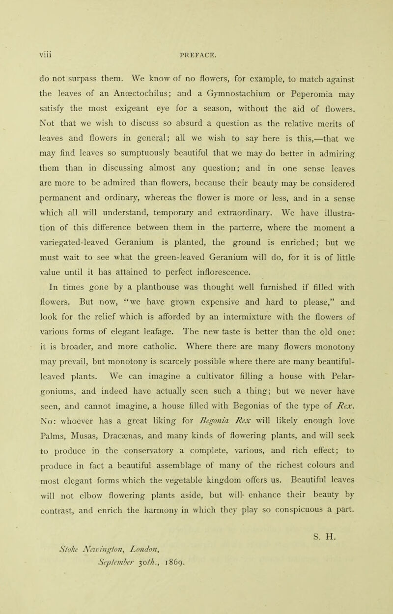 do not surpass them. We know of no flowers, for example, to match against the leaves of an Anoectochilus; and a Gymnostachium or Peperomia may satisfy the most exigeant eye for a season, without the aid of flowers. Not that we wish to discuss so absurd a question as the relative merits of leaves and flowers in general; all we wish to say here is this,—that we may find leaves so sumptuously beautiful that we may do better in admiring them than in discussing almost any question; and in one sense leaves are more to be admired than flowers, because their beauty may be considered permanent and ordinary, whereas the flower is more or less, and in a sense which all will understand, temporary and extraordinary. We have illustra- tion of this difference between them in the parterre, where the moment a variegated-leaved Geranium is planted, the ground is enriched; but we must wait to see what the green-leaved Geranium will do, for it is of little value until it has attained to perfect inflorescence. In times gone by a planthouse was thought well furnished if filled with flowers. But now, we have grown expensive and hard to please, and look for the relief which is afforded by an intermixture with the flowers of various forms of elegant leafage. The new taste is better than the old one: it is broader, and more catholic. Where there are many flowers monotony may prevail, but monotony is scarcely possible where there are many beautiful- leaved plants. We can imagine a cultivator filling a house with Pelar- goniums, and indeed have actually seen such a thing; but we never have seen, and cannot imagine, a house filled with Begonias of the type of Rex. No: whoever has a great liking for Begonia Rex will likely enough love Palms, Musas, Dracaenas, and many kinds of flowering plants, and will seek to produce in the conservatory a complete, various, and rich effect; to produce in fact a beautiful assemblage of many of the richest colours and most elegant forms which the vegetable kingdom offers us. Beautiful leaves will not elbow flowering plants aside, but will- enhance their beauty by contrast, and enrich the harmony in which they play so conspicuous a part. S. H. Stoke Ntivinglon, London, September 30///., 1869.