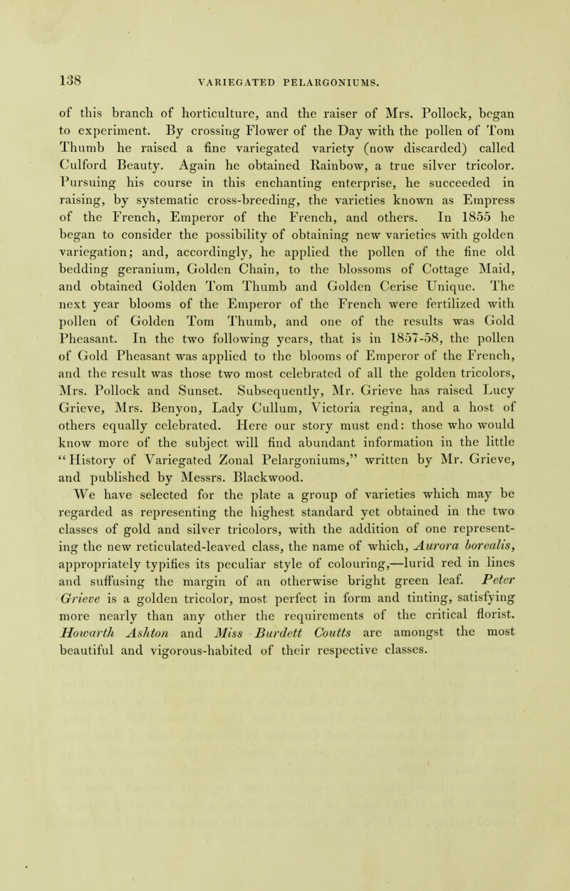 of this branch of horticulture, and the raiser of Mrs. Pollock, began to experiment. By crossing Flower of the Day with the pollen of Tom Thumb he raised a fine variegated variety (now discarded) called Culford Beauty. Again he obtained Rainbow, a true silver tricolor. Pursuing his course in this enchanting enterprise, he succeeded in raising, by systematic cross-breeding, the varieties known as Empress of the French, Emperor of the French, and others. In 1855 he began to consider the possibility of obtaining new varieties with golden variegation; and, accordingly, he applied the pollen of the fine old bedding geranium, Golden Chain, to the blossoms of Cottage Maid, and obtained Golden Tom Thumb and Golden Cerise Unique. The next year blooms of the Emperor of the French were fertilized with pollen of Golden Tom Thumb, and one of the results was Gold Pheasant. In the two following years, that is in 1857-58, the pollen of Gold Pheasant was applied to the blooms of Emperor of the French, and the result was those two most celebrated of all the golden tricolors, Mrs. Pollock and Sunset. Subsequently, Mr. Grieve has raised Lucy Grieve, Mrs. Benyon, Lady Cullum, Victoria regina, and a host of others equally celebrated. Here our story must end: those who would know more of the subject will find abundant information in the little  History of Variegated Zonal Pelargoniums, written by Mr. Grieve, and published by Messrs. Blackwood. We have selected for the plate a group of varieties which may be regarded as representing the highest standard yet obtained in the two classes of gold and silver tricolors, with the addition of one represent- ing the new reticulated-leaved class, the name of which, Aurora borealis, appropriately typifies its peculiar style of colouring,—lurid red in lines and suffusing the margin of an otherwise bright green leaf. Peter Grieve is a golden tricolor, most perfect in form and tinting, satisfying more nearly than any other the requirements of the critical florist. Howarth Ash ton and Miss Burdett Coutts are amongst the most beautiful and vigorous-habited of their respective classes.