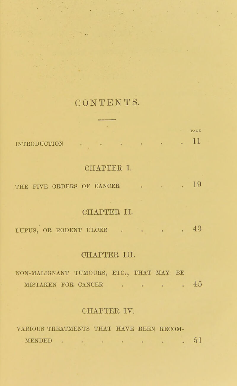 CONTENTS. INTEODUCTION • f PAGE 11 CHAPTER I. THE FIVE ORDERS OF CANCER . . .19 CHAPTER II. LUPUS, OR RODENT ULCER . . . .43 CHAPTER III. NON-MALIGNANT TUMOURS, ETC., THAT MAY BE MISTAKEN FOR CANCER . . . .45 CHAPTER IV. VARIOUS TREATMENTS THAT HAVE BEEN RECOM- MENDED ....... 51