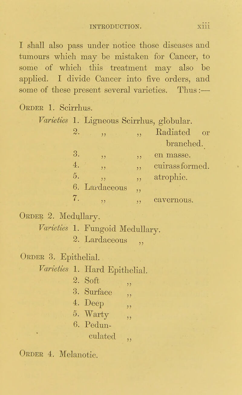 I shall also pass under notice those diseases and tumours whicli may be mistaken for Cancer, to some of which this treatment may also be applied. I divide Cancer into five orders, and some of these present several varieties. Thus :— Oedee 1. Scirrhus. Varieties 1. Ligneous Scirrhus, globular. 2. Radiated or branched. 3. en masse. cuirass formed, atrophic. 4. ■ „ 5. 6. Lardaceous 7. cavernous. Oedee 2. Medullary. Varieties 1. Fungoid Medullary. 2. Lardaceous ,, Oedee 3. Epithelial. Varieties 1. Hard Epithelial. 2. Soft 3. Surface 4. Deep 5. Warty 6. Pedun- culated Oedee 4. Melanotic.