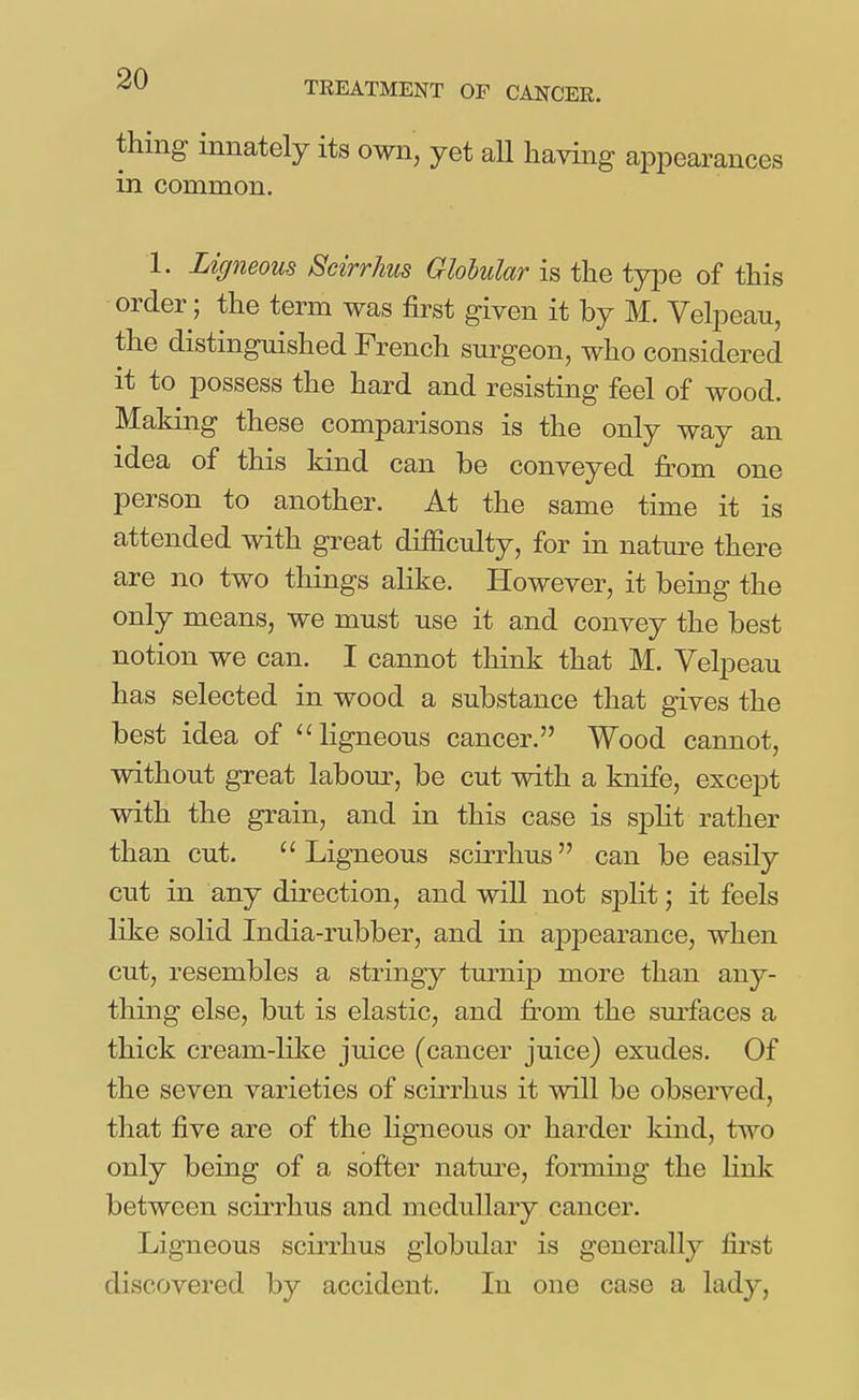 thing innately its own, yet all having appearances in common. 1. Ligneous Scirrhus Glohular is the type of this order; the term was first given it by M. Velpeau, the distinguished French surgeon, who considered it to possess the hard and resisting feel of wood. Making these comparisons is the only way an idea of this kind can be conveyed from one person to another. At the same time it is attended with great difficulty, for in natm^e there are no two things alike. However, it being the only means, we must use it and convey the best notion we can. I cannot think that M. Velpeau has selected in wood a substance that gives the best idea of ligneous cancer. Wood cannot, without great labom-, be cut with a knife, except with the grain, and in this case is spht rather than cut. Ligneous scirrhus can be easily cut in any direction, and will not sj)lit; it feels like solid India-rubber, and in ajDj^earance, when cut, resembles a stringy turnip more than any- thing else, but is elastic, and fi-om the sm-faces a thick cream-like juice (cancer juice) exudes. Of the seven varieties of scirrhus it will be observed, that five are of the hgneous or harder kind, two only being of a softer nature, forming the link between scirrhus and medullary cancer. Ligneous scirrhus globular is generally first discovered by accident. In one case a lady,