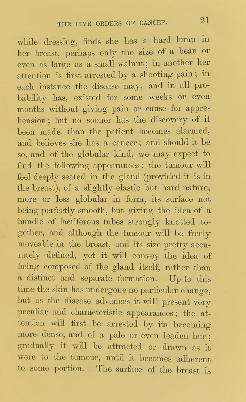 while cbessing, finds she has a hard lump in her breast, perhaps only the size of a bean or even as large as a small walnut; in another her attention is first arrested by a shooting pain; in each instance the disease may, and in all pro- bability has, existed for some weeks or even months without giving pain or cause for appre- hension; but no sooner has the discovery of it been made, than the patient becomes alarmed, and believes she has a cancer; and should it be so, and of the globular kind, we may expect to find the following appearances : the tumour will feel deej)ly seated in the gland (provided it is in the breast), of a slightly elastic but hard nature, more or less globular in form, its surface not being perfectly smooth, but giving the idea of a bundle of lactiferous tubes strongly knotted to- gether, and although the tumour will be freely moveable in the breast, and its size pretty accu- rately defined, yet it will convey the idea of being composed of the gland itself, rather than a distinct and separate formation. Up to this time the skin has undergone no particular change, but as the disease advances it will present very peculiar and characteristic ajipearances; the at- tention will first be arrested by its becoming more dense, and of a pale or even leaden hue; gradually it will be attracted or drawn as it were to the tumour, until it becomes adlierent to some portion. The surface of the breast is