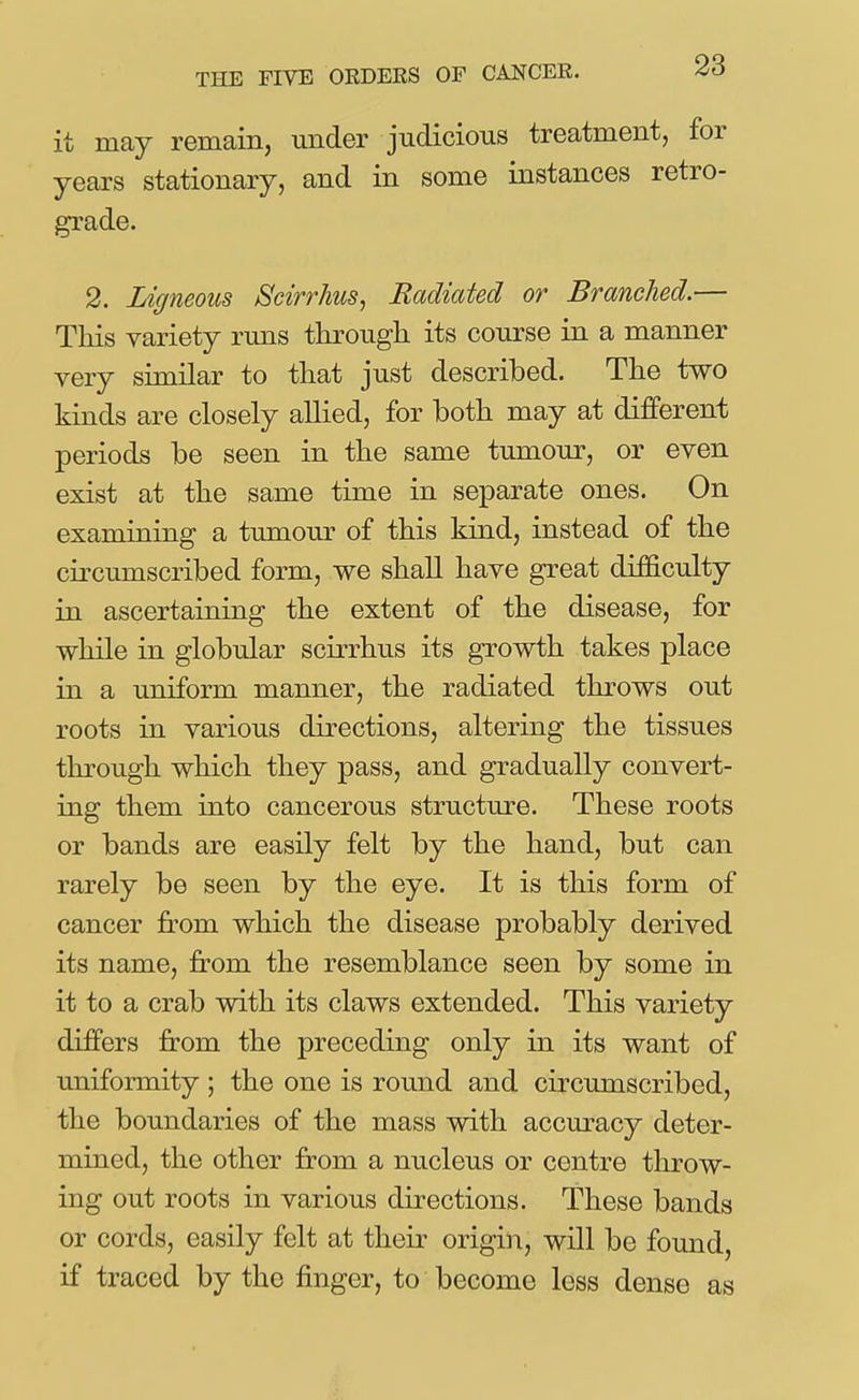 it may remain, under judicious treatment, for years stationary, and in some instances retro- grade. 2. Ligneous Scirrhus, Radiated or Branched.— This variety runs through its course in a manner very similar to that just described. The two kinds are closely allied, for both may at different periods be seen in the same tumour, or even exist at the same time in separate ones. On examining a tumour of this kind, instead of the cii'cumscribed form, we shall have great difficulty in ascertaining the extent of the disease, for while in globular scirrhus its growth takes place in a uniform manner, the radiated throws out roots in various directions, altering the tissues through which they pass, and gradually convert- ing them into cancerous structure. These roots or bands are easily felt by the hand, but can rarely be seen by the eye. It is this form of cancer jfrom which the disease probably derived its name, from the resemblance seen by some in it to a crab with its claws extended. This variety differs from the preceding only in its want of uniformity ; the one is round and circumscribed, the boundaries of the mass with accuracy deter- mined, the other from a nucleus or centre throw- ing out roots in various directions. These bands or cords, easily felt at their origin, will be found, if traced by the finger, to become less dense as