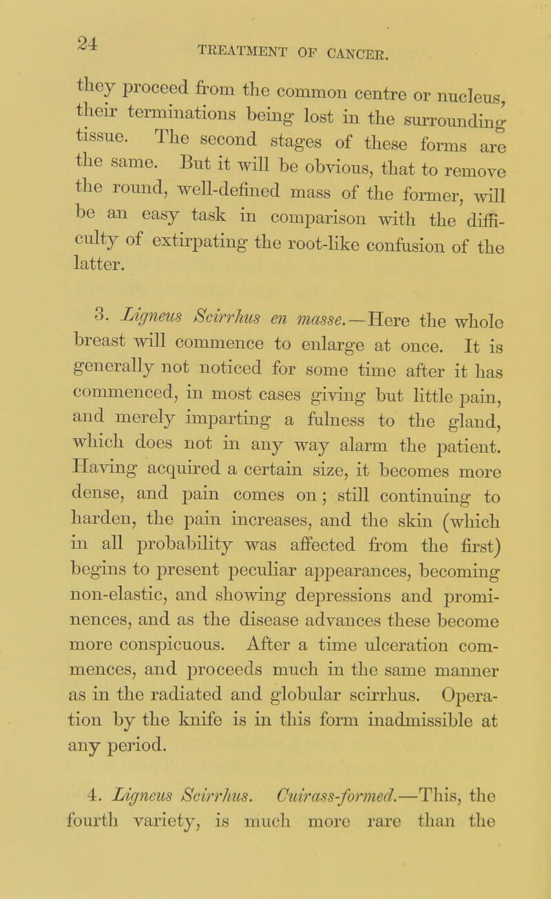 TREATMENT OF CANCER. they proceed from the common centre or nucleus their terminations being lost in the surrounding tissue. The second stages of these forms are the same. But it will be obvious, that to remove the round, well-defined mass of the former, will be an easy task in comparison with the difB- culty of extirpating the root-like confusion of the latter. 3. Ligneus Scirrhus en masse.—'Rem the whole breast will commence to enlarge at once. It is generally not noticed for some time after it has commenced, in most cases giving but little pain, and merely imparting a fulness to the gland, which does not in any way alarm the patient. Having acquired a certain size, it becomes more dense, and pain comes on; still continuing to harden, the pain increases, and the skin (which in all probability was affected fi-om the fii^st) begins to present peculiar appearances, becoming non-elastic, and showing dej)ressions and promi- nences, and as the disease advances these become more conspicuous. After a time ulceration com- mences, and proceeds much in the same manner as in the radiated and globular scirrhus. Opera- tion by the knife is in this form inadmissible at any period. 4. Ligneus Scirrhus. Cuirass-formed.—This, the fom^th variety, is much more rare than the