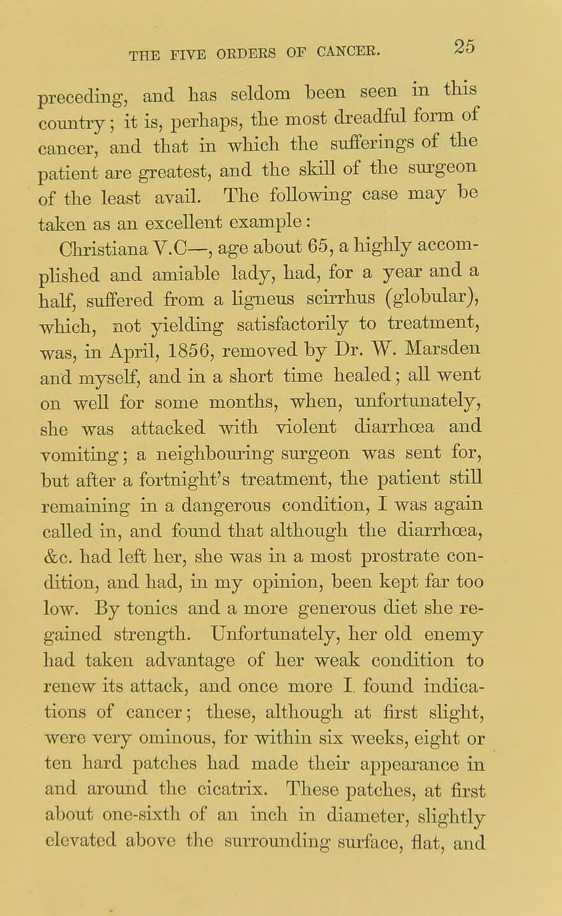 preceding, and has seldom been seen in this country; it is, perhaps, the most dreadM form of cancer, and that in which the sufferings of the patient are greatest, and the skill of the surgeon of the least avail. The following case may be taken as an excellent example: Christiana V.C—, age about 65, a highly accom- plished and amiable lady, had, for a year and a half, suffered from a ligneus scirrhus (globular), which, not yielding satisfactorily to treatment, was, in April, 1856, removed by Dr. W. Marsden and myself, and in a short time healed; all went on well for some months, when, unfortunately, she was attacked with violent diarrhoea and vomiting; a neighbouring surgeon was sent for, but after a fortnight's treatment, the patient still remaining in a dangerous condition, I was again called in, and found that although the diarrhoea, &c. had left her, she was in a most prostrate con- dition, and had, in my opinion, been kept far too low. By tonics and a more generous diet she re- gained strength. Unfortunately, her old enemy had taken advantage of her weak condition to renew its attack, and once more I found indica- tions of cancer; these, although at first slight, were very ominous, for within six weeks, eight or ten hard patches had made their appearance in and around the cicatrix. These patches, at first about one-sixth of an inch in diameter, slightly elevated above the surrounding surface, flat, and