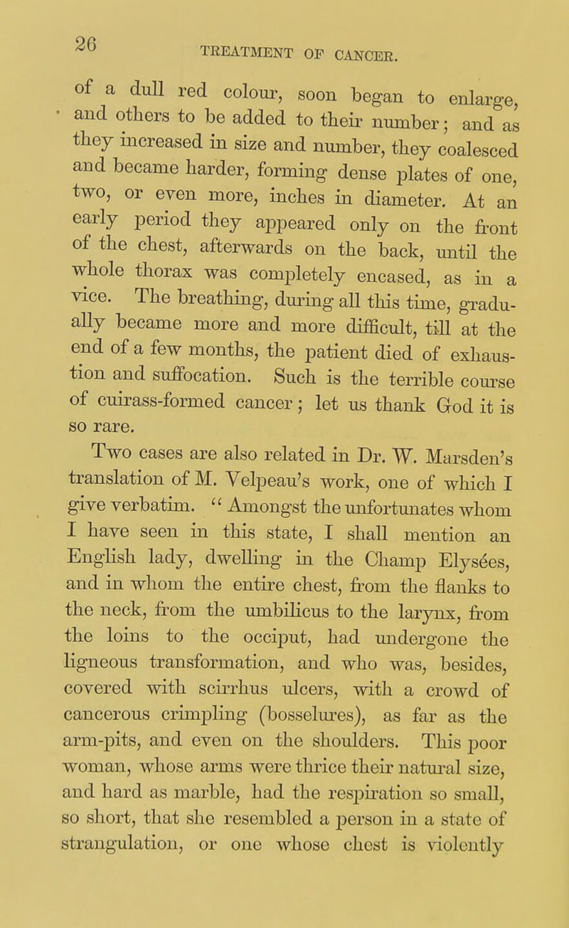 TREATMENT OP CANCER. of a dull red colour, soon began to enlarge, • and others to be added to their number; and as they increased in size and number, they coalesced and became harder, forming dense plates of one, two, or even more, inches in diameter. At an early jDeriod they appeared only on the front of the chest, afterwards on the back, untH the whole thorax was completely encased, as in a vice. The breathing, during all this time, gi-adu- ally became more and more difficult, tiU at the end of a few months, the patient died of exhaus- tion and suffocation. Such is the terrible com^se of cuirass-formed cancer; let us thank God it is so rare. Two cases are also related in Dr. W. Marsden's translation of M. Velpeau's work, one of which I give verbatim. '' Amongst the unfortunates whom I have seen in this state, I shall mention an English lady, dwelling in the Champ Elysees, and in whom the entire chest, from the flanks to the neck, from the umbiKcus to the larynx, fr-om the loins to the occiput, had undergone the ligneous transformation, and who was, besides, covered with scirrhus ulcers, with a crowd of cancerous crimpling (bosselm^es), as far as the arm-pits, and even on the shoulders. This poor woman, whose arms were thrice their natural size, and hard as marble, had the resj)iration so small, so short, that she resembled a j)erson in a state of strangulation, or one whose chest is Adolently