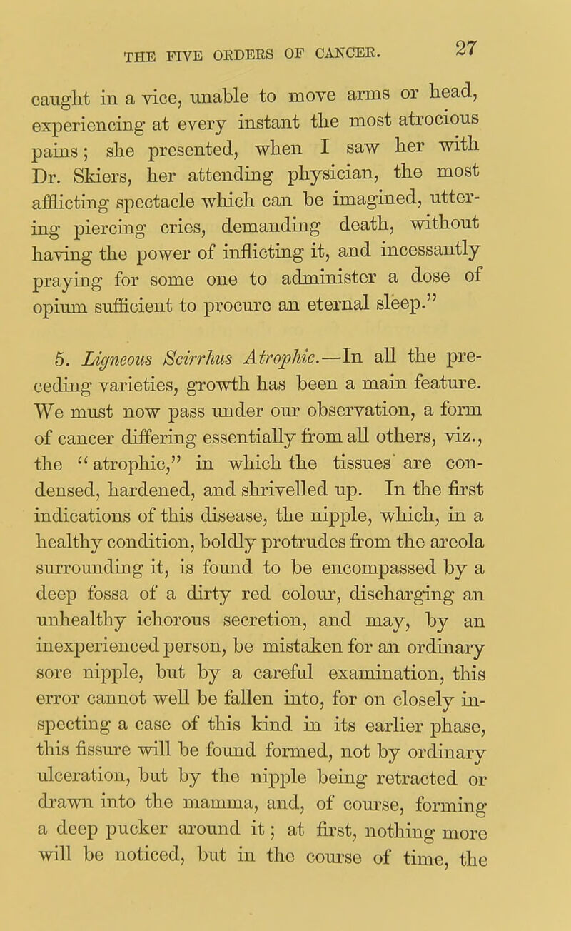 caiiglit in a vice, unable to move arms or head, experiencing at every instant the most atrocious pains; she presented, when I saw her with Dr. Skiers, her attending physician, the most afflicting spectacle which can be imagined, utter- ing piercing cries, demanding death, without having the power of inflicting it, and incessantly praying for some one to administer a dose of opium sufficient to procure an eternal sleep. 5. Ligneous Scirrhus Atrophic.—In all the pre- ceding varieties, growth has been a main featm-e. We must now pass under our observation, a form of cancer differing essentially from all others, viz., the  atrophic, in which the tissues' are con- densed, hardened, and shrivelled up. In the first indications of this disease, the nipple, which, in a healthy condition, boldly protrudes from the areola surrounding it, is found to be encompassed by a deep fossa of a dirty red colour, discharging an unhealthy ichorous secretion, and may, by an inexperienced person, be mistaken for an ordinary sore nipple, but by a carefrd examination, this error cannot well be fallen into, for on closely in- specting a case of this kind in its earlier phase, this fissure will be found formed, not by ordinary ulceration, but by the nipple being retracted or drawn into the mamma, and, of course, forming a deep pucker around it; at first, nothing more will be noticed, but in the com-se of time, the