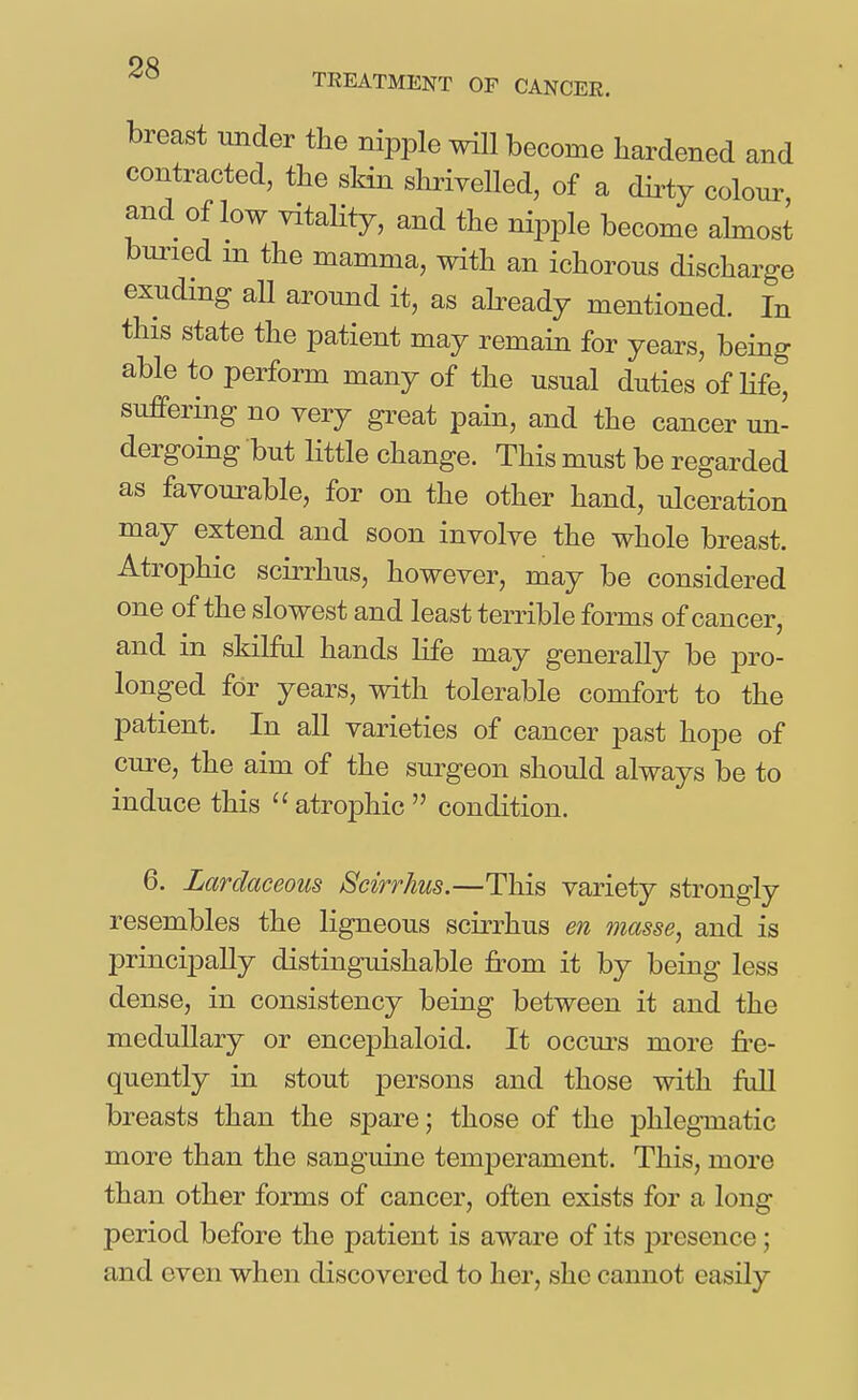 breast under the nipple will become hardened and contracted, the skin shriyelled, of a dii^ty colour and of low vitality, and the nipple become ahnost buried m the mamma, with an ichorous discharge exuding aU around it, as ah-eady mentioned. In this state the patient may remain for years, being able to perform many of the usual duties of hfe, suffering no very great pain, and the cancer un- dergoing but little change. This must be regarded as favourable, for on the other hand, ulceration may extend and soon involve the whole breast. Atrophic scirrhus, however, may be considered one of the slowest and least terrible forms of cancer, and in skilful hands life may generally be pro- longed for years, with tolerable comfort to the patient. In all varieties of cancer past hope of cure, the aim of the surgeon should always be to induce this  atrophic  condition. 6. Lardaceous Scirrhus.—This variety strongly resembles the ligneous scirrhus en masse, and is principally distinguishable from it by being less dense, in consistency being between it and the medullary or encephaloid. It occui^s more fr-e- quently in stout persons and those with fuU breasts than the spare; those of the phlegmatic more than the sanguine temperament. This, more than other forms of cancer, often exists for a long period before the patient is aware of its j)resence; and even when discovered to her, she cannot easily