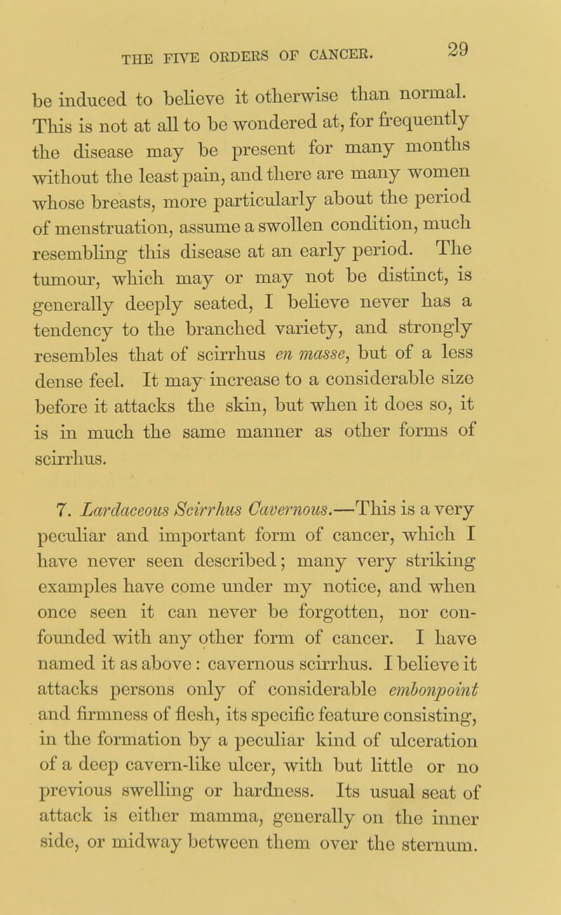 be induced to believe it otherwise than normal. This is not at all to be wondered at, for frequently the disease may be present for many months without the least pain, and there are many women whose breasts, more particularly about the period of menstruation, assume a swollen condition, much resembling this disease at an early period. The tumour, which may or may not be distinct, is generally deeply seated, I believe never has a tendency to the branched variety, and strongly resembles that of scirrhus en masse, but of a less dense feel. It may increase to a considerable size before it attacks the skin, but when it does so, it is in much the same manner as other forms of scirrhus. 7. Lardaceous Scirrhus Cavernous.—This is a very peculiar and important form of cancer, which I have never seen described; many very striking examples have come under my notice, and when once seen it can never be forgotten, nor con- founded with any other form of cancer. I have named it as above: cavernous scirrhus. I believe it attacks persons only of considerable embonpoint and firmness of flesh, its specific feature consisting, in the formation by a peculiar kind of ulceration of a deep cavern-like ulcer, with but little or no previous swelling or hardness. Its usual seat of attack is either mamma, generally on the inner side, or midway between them over the sternum.