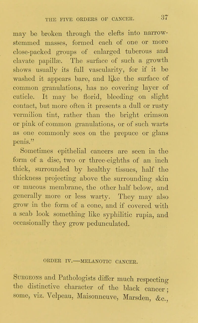 may be broken through the clefts into narrow- stemmed masses, formed each of one or more close-packed groups of enlarged tuberous and clavate j)apillas. The surface of such a growth shows usually its fall vascularity, for if it be washed it appears bare, and lijie the surface of common granulations, has no covering layer of cuticle. It may be florid, bleeding on slight contact, but more often it presents a dull or rusty vermihon tint, rather than the bright crimson or pink of common granulations, or of such warts as one commonly sees on the prepuce or glans penis. Sometimes epithehal cancers are seen in the form of a disc, two or three-eighths of an inch thick, surrounded by healthy tissues, half the thickness projecting above the surrounding skin or mucous membrane, the other half below, and generally more or less warty. They may also grow in the form of a cone, and if covered with a scab look something like syphilitic rupia, and occasionally they grow pedunculated. ORDER IV.—MELANOTIC CANCER. Surgeons and Pathologists differ much respectino- the distinctive character of the black cancer- some, viz. Velpeau, Maisonneuve, Marsdeu, &c.,