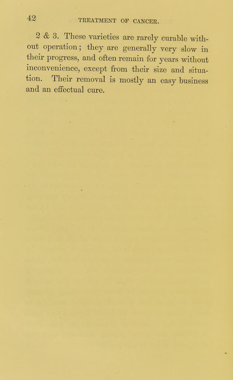 TREATMENT OP CANCER. 2 & 3. These varieties are rarely curable with- out operation; they are generally very slow in their progress, and often remain for years without inconvenience, except from their size and situa- tion. Their removal is mostly an easy business and an effectual cure.