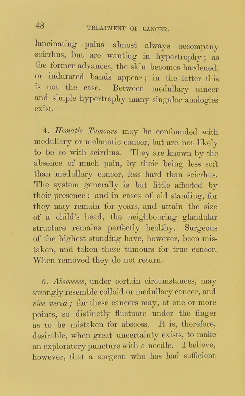 TREATMENT OF CANCER. lancinating pains almost always accompany scirrlius, but are wanting in hypertrophy; as the former advances, the skin becomes hardened, or indurated bands appear; in the latter this IS not the case. Between medullary cancer and simple hypertrophy many singular analogies exist. 4. Hematic Tumours may be confounded with medullary or melanotic cancer, but are not likely to be so with scirrhus. They are known by the absence of much pain, by their being less soft than medullary cancer, less hard than scirrhus. The system generally is but little affected by their presence : and in cases of old standing, for they may remain for years, and attain the size of a child's head, the neighbouring glandular structure remains perfectly healthy. Surgeons of the liighest standing have, however, been mis- taken, and taken these tumours for true cancer. When removed they do not return. 5. Abscesses, under certain circumstances, may strongly resemble colloid or medullary cancer, and vice versa ; for these cancers may, at one or more points, so distinctly fluctuate under the finger as to be mistaken for abscess. It is, therefore, desirable, when great uncertainty exists, to make an exploratory puncture with a needle. I beHeve, however, that a surgeon who has had sufficient