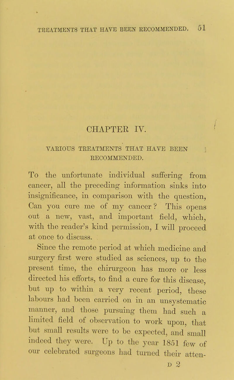 CHAPTER IV. YAEIOUS TEEATMENTS THAT HAVE BEEN \ EEGOMMENDED. To the unfortunate individual suffering from cancer, all the preceding information sinks into insignificance, in comparison with the question, Can you cure me of my cancer ? This opens out a new, vast, and important field, which, with the reader's kind permission, I will proceed at once to discuss. Since the remote period at which medicine and surgery first were studied as sciences, up to the present time, the chiiwgeon has more or less directed his efforts, to find a cure for this disease, but up to within a very recent period, these labours had been carried on in an unsystematic manner, and those pursuing them had such a limited field of observation to work upon, that but small results were to be expected, and small indeed they were. Up to the year 1851 few of our celebrated surgeons had turned theii- atten- D 2
