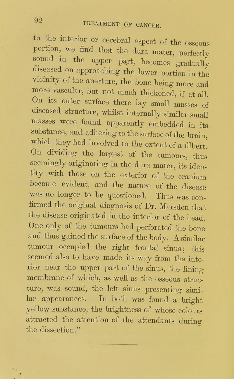 •to the interior or cerebral aspect of the osseous portion, we find that the dura mater, perfectly sound m the upper part, becomes gradually diseased on approaching the lower portion in the vicinity of the aperture, the bone being more and more vascular, but not much thickened, if at all. On its outer surface there lay small masses of diseased structure, whilst internally similar small masses were found apparently embedded in its substance, and adliering to the surface of the brain, which they had involved to the extent of a filbert.' On dividing the largest of the tumours, thus seemingly originating in the dura mater, its iden- tity with those on the exterior of the cranium became evident, and the nature of the disease was no longer to be questioned. Thus was con- firmed the original diagnosis of Dr. Marsden that the disease originated in the interior of the head. One only of the tumours had perforated the bone and thus gained the surface of the body. A similar tumour occupied the right frontal sinus; this seemed also to have made its way from the inte- rior near the upper part of the sinus, the lining membrane of which, as well as the osseous struc- ture, was sound, the left sinus presenting simi- lar appearances. In both was found a bright yellow substance, the brightness of whose colours attracted the attention of the attendants durino- the dissection.