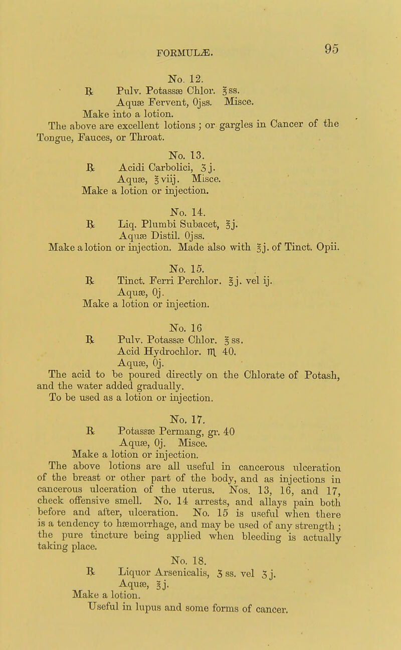 FOKMULiE. No. 12. R Pulv. Potassse Chlor. gss. AqujE Fervent, Ojss. Misce. Make into a lotion. The above are excellent lotions ; or gargles in Cancer of tlie Tongue, Fauces, or Throat. No. 13. R Acidi Carbolici, 5 j. Aquse, Bviij. Misce. Make a lotion or injection. No. 14. R Liq. Plumbi Subacet, §j. Aqrise Distil. Ojss. Make a lotion or injection. Made also with §j. of Tinct. Opii. No. 15. R Tinct. Ferri Perchlor. Bj. vel ij. Aquse, Oj. Make a lotion or injection. No. 16 R Pulv. Potass£e Chlor. § ss. Acid Hydrochlor. Tl\ 40. Aquse, Oj. The acid to be poured directly on the Chlorate of Potash, and the water added gradually. To be used as a lotion or injection. No. 17. R Potassse Permang, gi-. 40 Aqiise, Oj. Misce. Make a lotion or injection. The above lotions are all useful in cancerous iilceration of the breast or other part of the body, and as injections in cancerous ulceration of the uterus. Nos. 13, 16, and 17, check offensive smell. No. 14 arrests, and allays pain both before and after, ulceration. No. 15 is useful when there is a tendency to hsemoiThage, and may be used of any strength ; the pure tincture being applied when bleeding is actually taking place. No. 18. R Liquor Arsenicalis, 5 ss. vel 5 j. Aquse, §j. Make a lotion. Useful in lupus and some forms of cancer.
