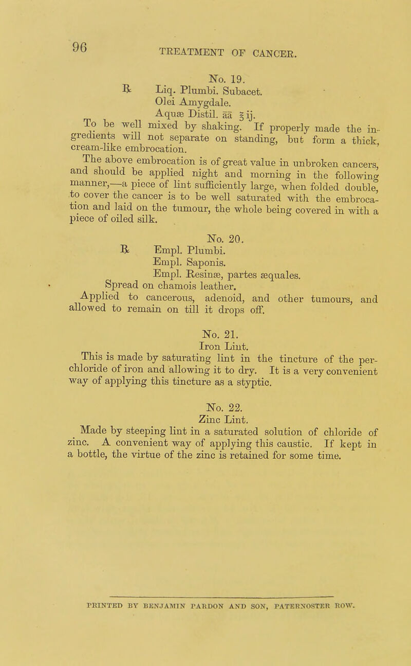 TREATMENT OF CANCER. No. 19. R Liq. Plumbi. Subacet. 01 ei Amygdale. Aquae Distil, aa §ij. To be well mixed by shaking. If properly made the in- gredients will not separate on standing, but form a thick cream-hke embrocation. The above embrocation is of great value in unbroken cancers, and should be applied night and morning in the following manner,—a piece of lint sufficiently large, when folded double, to cover the cancer is to be well saturated with the embroca- tion and laid on the tumour, the whole being covered in with a piece of oiled silk. No. 20. R Empl. Plumbi. Empl. Saponis. Empl. Resinse, partes sequales. Spread on chamois leather. Applied to cancerous, adenoid, and other tumours, and allowed to remain on till it drops off. No. 21. Iron Lint. This is made by saturating lint in the tincture of the per- chloride of iron and allowing it to dry. It is a very convenient way of applying this tincture as a styptic. No. 22. Zinc Lint, ^ Made by steeping lint in a saturated solution of chloride of zinc. A convenient way of applying this caustic. If kept in a bottle, the virtue of the zinc is retained for some time. PRINTED BY BENJAMIN PARDON AND SON, PATERNOSTER ROW.
