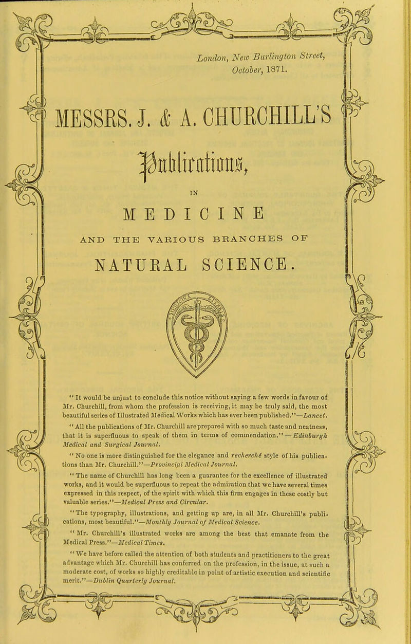 London, New Burlington Street, October, 187i. MESSRS. J. & A. CHURCHILL'S IN MEDICINE AND THE VARIOUS BRANCHES OF NATUEAL SCIENCE.  It would be unjust to conclude this notice without saying a few words in favour of Mr, Churchill, from whom the profession is receiving, it may be truly said, the most beautiful series of Illustrated Medical Works which has ever been published.—Lancet,  All the publications of Mr. Churchill are prepared with so much taste and neatness, that it is superfluous to speak of them in terms of commendation. — Edinburgh Medical and Surgical Journal.  No one is more distinguished for the elegance and rechm-chi style of his publica- tions than Jlr. Churchill.—Provincial MedicalJournal.  The name of Churchill has long been a guarantee for the excellence of illustrated works, and it would be superfluous to repeat the admiration that we have several times expressed in this respect, of the spirit with which this firm engages in these costly but valuable series.—Medical Press and Circular. The typography, illustrations, and getting up are, in all Mr. Churchill's publi- cations, most beautiful.—Monthly Journal of Medical Science.  Mr. Churchill's illustrated works are among the best that emanate from the Medical Preis,—Medical Times. We have before called the attention of both students and practitioners to the great advantage which Jlr. Churchill has conferred on the profession, in the issue, ut such a moderate cost, of works so highly creditable in point of artistic execution and scientific merit.—Dublin Quarterly Journal.