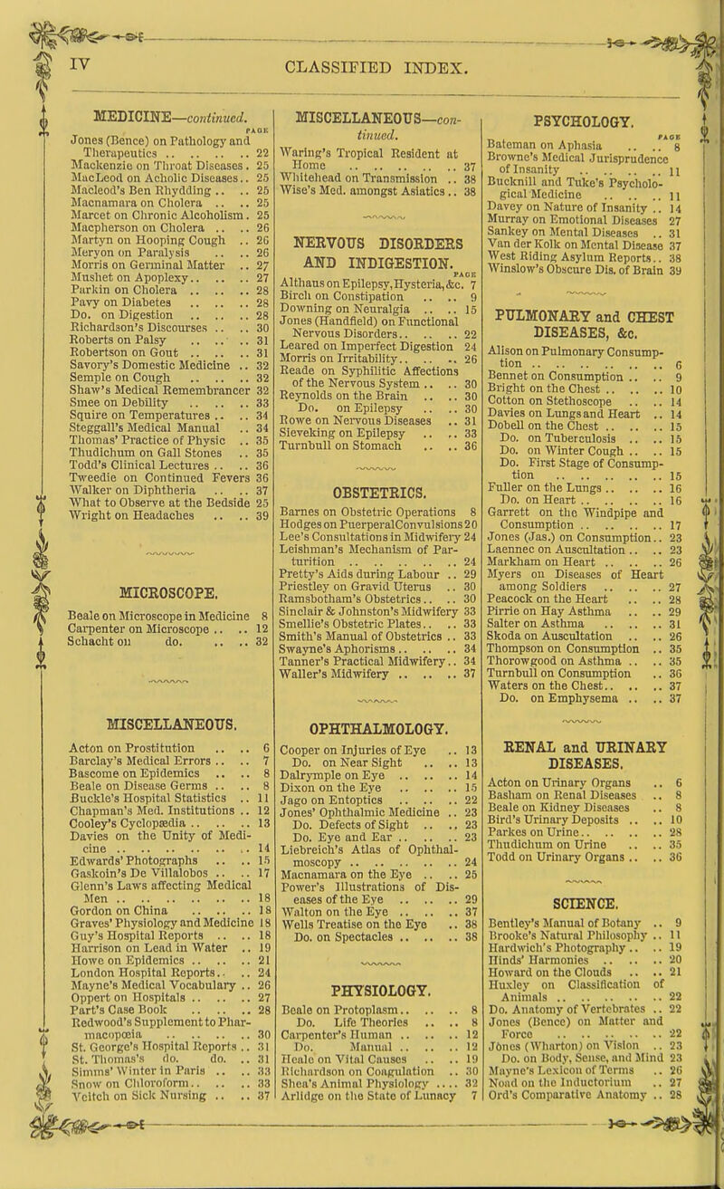 MEDIGIKE—continued. Jones (Bence) on Pathology and Therapeutics 22 Mackenzie on Tliroat Diseases. 25 JIucIjeod on Achohc Diseases.. 25 Macleod's Ben Rhydding .. .. 25 Macnamai-a on Cholera .. .. 25 Marcet on Chronic Alcoholism. 25 Macpherson on Cholera .. .. 26 JIartyn on Hooping Cough .. 2G Meryon on Paralysis .. ..26 Morris on Germinal Matter .. 27 Musliet on Apoplexy 27 Parkin on Cholera 28 Pavy on Diabetes 28 Do. on Digestion 28 Richardson's Discourses .. .. 30 Roberts on Palsy .. .. ..31 Robertson on Gout 31 Savory's Domestic Medicine .. 32 Semple on Cough 32 Shaw's Medical Remembrancer 32 Smee on Debility 33 Squire on Temperatures .. .. 34 Steggall's Medical Manual .. 34 Thomas' Practice of Physic .. 35 Thudichum on Gall Stones .. 35 Todd's Clinical Lectures .. .. 36 Tweedie on Continued Fevers 36 Walker on Diphtheria .. .. 37 Wliat to Observe at the Bedside 25 Wright on Headaches .. .. 39 MICROSCOPE. Beale on Microscope in Medicine 8 Cai-penter on Microscope Schacht on do. MISCELLANEOUS. Acton on Prostitution .. .. 6 Barclay's Medical Errors .. .. 7 Bascome on Epidemics .. .. 8 Beale on Disease Germs .. .. 8 -Buckle's Hospital Statistics .. 11 Chapman's Med. Institutions .. 12 Cooley's Cyclopaedia 13 Davies on the Unity of Medi- cine 14 Edwards'Photographs .. ..15 Gaskoin's De Villalobos .. ..17 Glenn's Laws affecting Medical Men 18 Gordon on China 18 Graves' Physiology and Medicine 18 Guy's Hospital Reports .. ..18 Harrison on Lead in Water .. 19 Howe on Epidemics 21 London Hospital Reports. • .. 24 Mayne's Medical Vocabulary .. 26 Oppert on Hospitals 27 Part's Case Book 28 Redwood's Supplementto Phar- macopoeia 30 St. George's Hospital Reports .. :!! St. Thomas's do. do. .. 31 Simms'Winter in Paris .. .. 33 Snow on Cliloroform 33 Vcitch on Side Nursing .. .. 37 MISCELLANEOUS—con- tinued. Waring's Tropical Resident at Home 37 Wliiteliead on Transmission .. 38 Wise's Med. amongst Asiatics.. 38 NERVOUS DISORDERS AND INDIGESTION. PACR AlthausonEpilepsy,Hysteria,&c. 7 Bircli on Constipation .. .. 9 Downing on Neuralgia .. ..15 Jones (Handfield) on Functional Nervous Disorders 22 Leared on Imperfect Digestion 24 Morris on Irritability 26 Reade on Syphilitic Affections of the Nervous System .. .. 30 Reynolds on the Brain .. .. 30 Do. on Epilepsy .. .. 30 Rowe on Nei-vous Diseases .. 31 Sieveking on Epilepsy .. .. 33 Tui-nbull on Stomach .. .. 36 OBSTETRICS. Barnes on Obstetric Operations 8 Hodges on PuerperalConvulsions 20 Lee's Consultations in Midivifeiy 24 Leishman's Mechanism of Par- turition 24 Pretty's Aids during Labour .. 29 Priestley on Gravid Uterus .. 30 Ramsbotham's Obstetrics.. .. 30 Sinclair & Johnston's Midwifery 33 Smellie's Obstetric Plates.. .. 33 Smith's Manual of Obstetrics .. 33 Swayne's Aphorisms 34 Tanner's Practical Midwifery.. 34 Waller's Midivifery 37 OPHTHALMOLOGY. Cooper on Injuries of Eye .. 13 Do. on Near Sight .. ..13 Dalrymple on Eye 14 Dixon on the Eye 15 Jago on Entoptics 22 Jones' Ophthalmic Medicine .. 23 Do. Defects of Sight .. ..23 Do. Eye and Ear 23 Liebreich's Atlas of Ophthal- moscopy 24 Macnamara on the Eye .. .. 25 Power's Illustrations of Dis- eases of the Eye 29 Walton on the Eye 37 Wells Treatise on the Eye .. 38 Do. on Spectacles 38 PHYSIOLOGY. Beale on Protoplasm.. .. Do. Life Theories .. Cai-pcntor's Human .. Do. Manual .. Healo on Vital Causes Ricliardson on Coagulation Sliea's Animal Physiology Arlldge on the State of Lunacy PSYCHOLOGY. Bateman on Aphasia .. . °8 Browne's Medical Jurisprudence of Insanity n Bucknill and Tuke's Psycholo- gical Medicine 11 Davey on Nature of Insanity .. 14 Murray on Emotional Diseases 27 Sankey on Mental Diseases .. 31 Van der Kolk on Mental Disease 37 West Riding Asylum Reports.. 38 Winslow's Obscure Dis. of Brain 39 PULMONARY and CHEST DISEASES, &c. Alison on Pulmonary Consump- tion 6 Bennet on Consumption .. .. 9 Bright on the Chest 10 Cotton on Stethoscope .. ..14 Davies on Lungs and Heart .. 14 DobeU on the Chest 15 Do. on Tuberculosis .. ..15 Do. on Winter Cough .. .. 15 Do. First Stage of Consump- tion 15 Fuller on the Lungs 16 Do. on Heart 16 Garrett on tlio Windpipe and Consumption 17 Jones (Jas.) on Consumption.. 23 Laennec on Auscultation .. .. 23 Markham on Heart 26 Myers on Diseases of Heart among Soldiers 27 Peacock on the Heart .. .. 28 Pirrie on Hay Asthma .. .. 29 Salter on Asthma 31 Skoda on Auscultation .. .. 26 Thompson on Consrmiptlon .. 35 Thorowgood on Asthma .. .. 35 Turnbull on Consumption .. 36 Waters on the Chest 37 Do. on Emphysema .. .. 37 6 8 8 10 28 35 36 RENAL and URINARY DISEASES. Acton on Urinary Organs Basham on Renal Diseases Beale on Kidney Diseases Bird's Urinai-y Deposits .. Parkes on Urine Thudichum on Urine Todd on Urinary Organs .. SCIENCE. Bentley's Jlanual of Botany .. 9 Brooke's Natural Pliilosopliy .. 11 Hardwich's Photography .. .. 19 Hinds' Harmonies 20 Howard on the Clouds .. ..21 Huxley on Classification of Animals 22 Do. Anatomy of Vertebrates .. 22 Jones (Bencc) on Matter and Force 22 Jftnes (Wharton) on Vision .. 23 Do. on Body, Sense, and Jlind 23 Mayne's Lexicon of Terms .. 26 Noad on the Inductorium .. 27 Ord's Comparative Anatomy .. 28