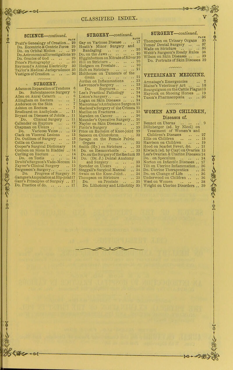 SCIENCE—continued. PXOB Pratt's Genealogy of Creation.. 29 Do. Eccentric & Centric Force 29 Do. on Orbital Motion .. .. 29 Do.A.stronomicalIuvestigatlons 29 Do. Oracles of God 29 Price's Pliotography 30 Reymond's Animal Electricity 30 Taylor's Medical Jarisprudence 35 Vestiges of Creation 36 - SUKGEBY. Adams on Reparation of Tendons 6 Do. Subcutaneous Surgery G Allen on Aural Catarrh .. .. 6 AUingham on Rectum .. .. 7 Anderson on the Skin .. .. 7 Ashton on Rectum 7 Brodhurst on Anchylosis .. ..11 Bryant on Diseases of Joints .. 11 Do. Clinical Surgery .. 11 Callender on Rupture .. .. 12 Chapman on Ulcers 12 Do. Varicose Veins .. .. 12 Clark on Visceral Lesions .. 13 Do. Outlines of Surgery .. .. 13 CoUis on Cancer 13 Cooper's Surgical Dictionary 14 Conlson on Stone in Bladder .. 14 Curling on Rectum 14 Do. on Testis 14 Drnitt's Surgeon's Vade-Mecum 15 Fayrer's Clinical Surgery .. 15 Fergusson's Surgery IG Do. Progi'ess of Surgery 16 Gamgee'sAmputationatHip-jointlT Gant's Principles of Surgery .. 17 Do. Practice of do 17 SUEGERY—continued. FXCE Gay on Varicose Disease .. ..17 Heath's Minor Surgery and Bandaging 20 Do. on the Jaws 20 Higginbottom on Nitrateof Silver 20 Hill on Stricture. 20 Hodgson on Prostate 20 Holt on Strictui'e 21 Holthouse on Tumours of the Groin 21 Jordan on Inflammations .. 23 Lawence's Surgery 23 Do. Ruptures 23 Lee's Practical Pathology .. 24 Liston's Surgery 24 Logan on Skin Diseases .. .. 24 Maccormac'sAmbulanoe Surgeon 25 Macleod's Surgery of the Crimea 25 Maclise on Fractures 25 Marsden on Cancer 26 Maunder's Operative Surgery.. 26 KTayler on Skin Diseases .. ,. 27 Pirrie's Surgery 29 Price on Excision of Knee-joint 29 Sansom on Chloroform .. .. 32 Savage on the Pemale Pelvic Organs 32 Smith (Hy.) on Stricture .. ..33 Do. on HremoiThoids .. .. 33 Do.ontheSurgeryoftheRectum 33 Do. (Dr. J.) Dental Anatomy and Surgery 33 Spender on Ulcers 34 SteggaU's Surgical Manual .. 34 Swain on the Knee-Joint.. .. 34 Thompson on Stricture .. .. 35 Do. on Prostate .. .. 3D Do. Lithotomy and Lithotrity 35 SURGERY—continued. FAOl Thompson on Urinary Organs 35 Tomes' Dental Surgery .. .. 37 Wade on Stricture 36 Webb's Surgeon's Ready Rules 38 Wilson on Skin Diseases .. .. 39 Do. Portraits of Skin Diseases 39 VETERINARY MEDICINE, Armatage's Emergencies .. 7 Blaine's Veterinary Art .. ..10 Bourguignon on the Cattle Plaguel 0 Haycock on Shoeing Horses .. 19 Tuson's Pharmacopoeia .. ..36 WOMEN AND CHILDREN, Diseases of. Bennet on Uterus 9 Dillnberger (ed. by Nicol) on Treatment of Women's and Children's Diseases .. .. 27 Ellis on Children 15 Harrison on Childi-en .. .. 19 Hood on Scarlet Fever, &c. .. 21 Ki^v^sch (ed. by Clay) on Ovaries 13 Lee's Ovarian & Uterine Diseases 24 Do. on Speculum 24 Norton on Infantile Diseases .. 27 Tilt on Uterine Inflammation.. 36 Do. Uterine Therapeutics .. 36 Do. on Change of Life .. .. 36 Underwood on Children .. .. 36 West on Women 38 Wright on Uterine Disorders .. 39
