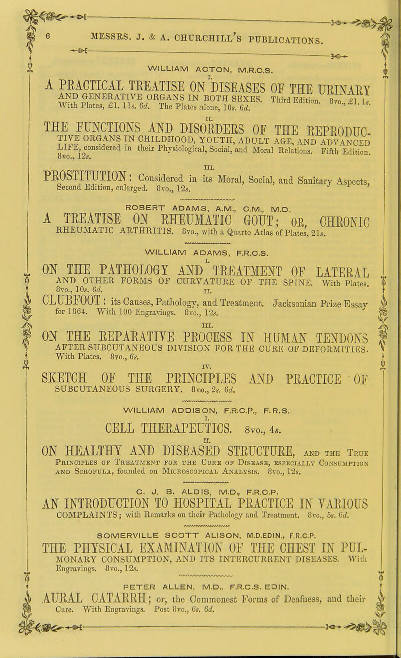 ^ 6 MESSRS. J. & A. Churchill's publications. m ^ —3^ f X WILLIAM ACTON, M.R.C.S. A PRACTICAL TREATISE On'dISEASES OF THE UKINAEY AND GENERATIVE ORGANS IN BOTH SEXES. Third Edition 8vo ^l i; With Plates, £1. lis. 6d. The Plates alone, 10s. 6d. ' II. THE FUNCTIONS AND DISORDERS OF THE REPRODTJC TIVE ORGANS IN CHILDHOOD, YOUTH, ADULT AGE, AND ADVANCED L1J?L considered in their Physiological, Social, and Moral Relations. Fifth Edition <5vo., izs, III. PROSTITUTION: Considered in its Moral, Social, and Sanitary Aspects, Second Edition, enlarged. 8vo., 12s. ROBERT ADAMS, A.M., CM., M.D A TREATISE ON RHEUMATIC GOUT; OE, CHRONIC RHEUMATIC ARTHRITIS. 8vo., with a Quarto Atlas of Plates, 21s. WILLIAM ADAMS, F.R.G.S. ON THE PATHOLOGY AND' TREATMENT OF LATERAL AND OTHER FORMS OF CURVATURE OF THE SPINE. With Plates. | 8vo., 10s. 6d. II. ^ CLUBFOOT : its Causes, Pathology, and Treatment. Jacksonian Prize Essay for 1864. With 100 Engravings. 8vo., 12s. P in- A ON THE REPARATIVE PROCESS IN HUMAN TENDONS f AFTER SUBCUTANEOUS DIVISION FOR THE CURE OF DEFORMITIES. ^ With Plates. 8vo., 6s. IV. SKETCH OF THE PRINCIPLES AND PRACTICE OF SUBCUTANEOUS SURGERY. 8vo., 2s. 6d. WILLIAM ADDISON, F.R:C.P., F.R.S. CELL THERAPEUTICS. Svo., 4*. ON HEALTHY AND DISEASED STRUCTURE, and the Thue Principles op Treatment for the Cure op Disease, especially Con.sumptjon AND Scrofula, founded on Microscopical Analysis. 8vo., 12s. O. J. B. ALOIS, M.D., F.R.C.P. AN INTRODUCTION TO HOSPITAL PRACTICE IN VARIOUS COMPLAINTS; with Remarks on their Pathology and Treatment. 8vo., 5s. 6d. SOMERVILLE SCOTT ALISON, M.D.EDIN., F.R.C.P. THE PHYSICAL EXAMINATION OF THE CHEST IN PUL- MONARY CONSUMPTION, AND ITS INTERCURRENT DISEASES. With i Engravings. 8vo., 12s. I PETER ALLEN, M.D., F.R.C.S. EDIN. [ AURAL CATARRH; or, the Commonest Forma of Deafness, and their V> Cure. With Engravings. Post 8vo., 6s. 6(/. W