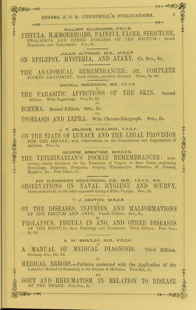 l'^!^^*^ MESSRS. J. & A. Churchill's publications. 7 — 3«— -OS WILLIAM ALLINGHAM, F.R.C.S FISTULA, H.EM0ERH01DS, PAINFUL ULCER, STEICTUEE PROLAPSUS AND OTHER DISEASES OF THE RECTUM : thei: Diagnosis and Tkeatment. 8vo., 6*. JULIUS ALTHAUS, M.D., M.R.C.P. ON EPILEPSY, HYSTERIA, AND ATAXY. Cr. 8vo., 4^. IR THE ANATOMICAL REMEMBRANCER; OK, COMPLETE POCKET ANATOMIST, Sixth Edition, carefullj' Revised. .32mo., 3s, 6rf, MCCALL ANDERSON, M.D., F.F.P.S. THE PARASITIC AFFECTIONS OF THE SKIN. Second Edition. With Engravings, 8vo., 7s. 6c?. II, ECZEMA. Second Edition. 8vo,, 6s. III. PSORIASIS AND LEPRA. With Chromo-litliograph. 8vo., 5s. J. T. ARLIDGE, M.D.LOND., F.R.C.P. ON THE STATE OF LUNACY AND THE LEGAL PROYISION FOR THE INSANE; with Observations on the Construction and Organisation of Asylums. 8vo., 7s. GEORGE ARMATAGE, M.R.O.V.S. THE VETERINARIAN'S POCKET REMEMBRANCER: ecu- taining concise directions for the Treatment of Urgent or Rare Cases, embracing Semeiology, Diagnosis, Prognosis, Surgerj-, Therapeutics, Detection of Poisons, Hygiene, &c. Post 18mo., 3s. SIR ALEXANDER ARMSTRONG, C.B., M.D., F.R.C.P., R.N, OBSERVATIONS ON NAVAL HYGIENE AND SCURVY. More particularly as the latter appeared during a Polar Voyage, 8vo., 5s. T. J. ASHTON, M.R.C.S. ON THE DISEASES, INJURIES, AND MALFORMATIONS OF THE RECTUM AND ANUS, Fourth Edition. 8vo., 8s. PROLAPSUS, FISTULA IN ANO, AND OTHER DISEASES OF THE RECTUM; their Pathology and Treatment. Third Edition. Post 8to., 3s. 6d. A. W. BARCLAY, M.D., F.R.CP. A MANUAL OF MEDICAL DIAGNOSIS. Third Edition. Foolscap 8vo., 10s. 6d, II. MEDICAL ERRORS—Fallacies connected with the Appli cation of the Inductive Method of Reasoning to the Science of Medicine, Post 8vo., .5s, III. ^ GOUT AND RHEUMATISM IN RELATION TO DISEASE ^ OF THE HEART. Post 8vo., 5s. — j.e-