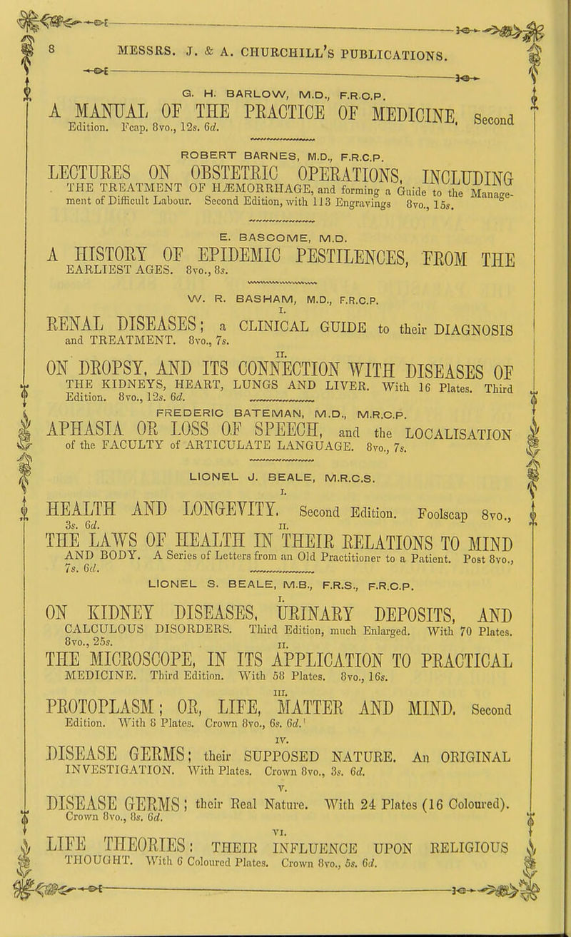 l^m^^ 4 J Sit »■ 8 MESSRS. .1. & A. Churchill's publications. — — . Q. H. BARLOW, M.D., F.R.C.P. A MMIJAL OP THE PEACTICE OF MEDICINE. Second Edition. l<cap. 8vo., 12s. od. ROBERT BARNES, NI.D., F.R.C P LEOTUEES ON OBSTETEIO OPEEATIONS. INCLUDING THE TREATMENT OF HiEMORRHAGE, and forming a Guide to the Manage- ment of Difficult Labour. Second Edition, with 1J3 Engravings 8vo., 15s. E. BASCOME, M.D. A HISTOEY OF EPIDEMIC PESTILENCES, FEOM THE EARLIEST AGES. 8vo., 8s. ' ^^^^ W. R. BASHAM, M.D., F.R.C.P. I. EENAL DISEASES; a clinical guide to their diagnosis and TREATMENT. Bvc, 7s. ON DEOPSY, AND ITS CONNECTION WITH DISEASES OF THE KIDNEYS, HEART, LUNGS AND LIVER. With 16 Plates. Third Edition. 8vo., 12s. 6d. X FREDERIC BATEMAN, M.D., M.R G P APHASIA OE LOSS OF SPEECH, and the localisation of the FACULTY of ARTICULATE LANGUAGE. 8vo., 7s. LIONEL J. BEALE, M.R.C.S. i HEALTH AND LONGEVITY ' Second Edition. Foolscap 8vo., 3s. 6d. II. THE LAWS OF HEALTH IN THEIE EELATIONS TO MIND AND BODY. A Series of Letters from an Old Practitioner to a Patient. Post 8vo., 7s. 6d. LIONEL S. BEALE, M.B., F.R.S., F.R.C.P. ON KIDNEY DISEASES, UEINAEY DEPOSITS, AND CALCULOUS DISORDERS. Third Edition, much Enlarged. With 70 Plates. 8vo., 25s. ji THE MIGEOSCOPE, IN ITS APPLICATION TO PEACTICAL MEDICINE. Third Edition. With 58 Plates. 8vo., 16s. III. PEOTOPLASM; OE, LIFE, MATTEE AND MIND. Second Edition. With 8 Plates. Crown 8vo., 6s. Gd.' IV. DISEASE GEEMS; their supposed nature. An oeiginal INVESTIGATION. With Plates. Crown 8vo., 3s. 6rf. V. I DISEASE GEEMS I their Real Nature. With 24 Plates (16 Coloured). Crown 8vo., 8s. 6d. VI. \ LIFE THEOEIES: their influence upon religious i^, I THOUGHT. With 6 Coloured Plates. Crown 8vo., 5s. 6J. '■^m^^ — io.^$^'