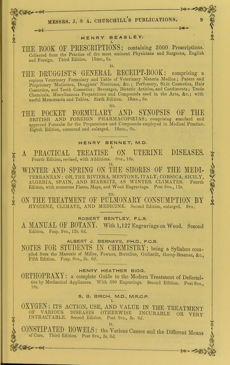 MESSRS. J. & A. Churchill's publications. . ^ HENRYBEASLEYj I. THE BOOK or PEESCEIPTIONS; containing 3000 Prescriptions. Collected from the Practice of the most eminent Physicians and Surgeons, English and Foreign. Third Edition. 18mo., 6s. THE DEUGGIST'S GENERAL' EECEIPT-EOOK: comprising a copious Veterinary Formulary and Table of Veterinary Materia Medica ; Patent and Proprietary Medicines, Druggists' Nostrums, &c. ; Perfumer}'-, Skin Cosmetics, Hair Cosmetics, and Teeth Cosmetics; Beverages, Dietetic Articles, and Condiments; Trade Chemicals, Miscellaneous Preparations and Compounds used in the Arts, &c.; with useful Memoranda and Tables. Sixth Edition. 18mo„ 6s. III. THE POCKET EOEMULAEY AND SYNOPSIS OF THE BRITISH AND FOREIGN PHARMACOPOEIAS; comprising standard and approved Formulae for the Preparations and Compounds employed in Medical Practice. Eighth Edition, corrected and enlarged. 18mo., 6s. HENRY BENNET, M.D. A PEACTICAL TEEATISE '* ON UTEEINE DISEASES. Fourth Edition, revised, with Additions. 8vo., 16s. TVINTEE AND SEEING ON THE SHOEES OF THE MEDI- | TERRANEAN: OR, THE RIVIERA, MENTONE, ITALY, CORSICA, SICILY, V ALGERIA, SPAIN, AND BIARRITZ, AS WINTER CLIMATES. Fourth ^ ^ Edition, with numerous Plates, Maps, and Wood Engravings. Post 8vo., 12s. III. ON THE TEEATMENT OE PULMONAEY CONSUMPTION BY HYGIENE, CLIMATE, AND MEDICINE. Second Edition, enlarged. 8vo, ROBERT BENTLEY, F.L.S. A MANUAL OF BOTANY. With 1,127 Engravings on Wood. Second Edition. Fcap. 8vo., 12s. 6d. ALBERT 0. BERNAYS, PH.D., F.C.S. NOTES FOE STUDENTS IN CHEMISTEY; being a Syllabus com- piled from the Manuals of Miller, Fownes, Berzelius, Gerhardt, Gorup-Besanez, &c. Fifth Edition. Fcap. 8vo., 3s. 6d. ' HENRY HEATHER BIGG. OETHOPEAXY: a complete Guide to the Modern Treatment of Deformi- ties by Mechanical Appliances. With 300 Engravings. Second Edition. Post 8vo. 10s. *' S. B. BIRCH, M.D., M.R.C.P. I. OXYGEN: its action, use, and value in the treatment OF VARIOUS DISEASES OTHERWISE INCURABLE OR VFRV INTRACTABLE. Second Edition. Post 8vo., 3s. 6(;. CONSTIPATED BOWELS: the Various Causes and the Differeut Means of Cure. Third Edition. Post 8vo,, 3s. 6d. ^ 3^