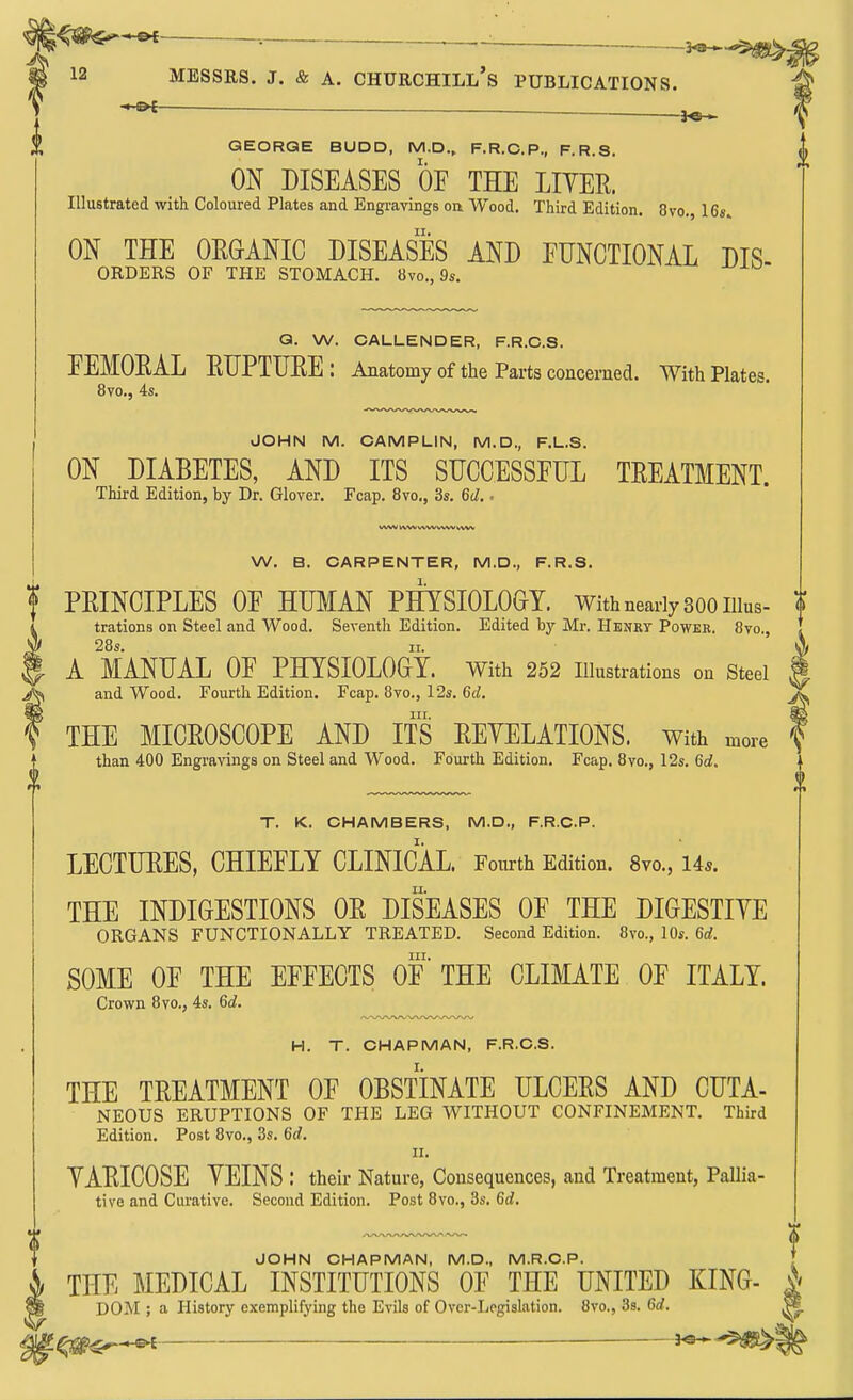 . 3^ 12 MESSRS. J. & A. Churchill's publications. — . GEORGE BUDD, M.D., F.R.C.P., F.R.S. ON DISEASES OF THE LITER. Illustrated with Coloured Plates and Engravings oa Wood. Third Edition. 8vo. ICs.. ON THE ORGANIC DISEASES AND FUNCTIONAL DIS- ORDERS OF THE STOMACH. 8vo., 9s. Q. W. CALLENDER, F.R.C.S. FEMORAL RUPTURE: Anatomy of the Parts concerned. With Plates. 8vo., 4s. JOHN M. CAMPLIN, M.D., F.L.S. ON DIABETES, AND ITS SUCCESSFUL TREATMENT. Third Edition, by Dr. Glover. Fcap, 8vo., 3s. 6d.. MAM b\Wv%WVWV bVW W. B. CARPENTER, M.D., F.R.S. I PRINCIPLES OF HUMAN PHYSIOLOGY. With nearly 300 iiius- t I trations on Steel and Wood. Seventh Edition. Edited by Mr. Henky Power. 8vo., ^ 28s. II. f A MANUAL OF PHYSIOLOGY. With 252 illustrations on steel ^ and Wood. Fourth Edition. Fcap. 8vo., I2s. 6d. ^ nr. f THE MICROSCOPE AND ITS REYELATIONS. With more than 400 Engravings on Steel and Wood. Fourth Edition. Fcap. 8vo., 12s. 6rf. T. K. CHAMBERS, M.D., F.R.C.P. LECTURES, CHIEFLY CLINICAL. Fourth Edition. 8vo., 14s. THE INDIGESTIONS OR DISEASES OF THE DIGESTIYE ORGANS FUNCTIONALLY TREATED. Second Edition. 8vo., 10s. 6d. III. SOME OF THE EFFECTS OF THE CLIMATE OF ITALY. Crown 8vo,, 4s. 6d. H. T. CHAPMAN, F.R.C.S. THE TREATMENT OF OBSTINATE ULCERS AND CUTA- NEOUS ERUPTIONS OF THE LEG WITHOUT CONFINEMENT. Third Edition. Post 8vo., 3s. 6d. 11. YARICOSE YEINS : their Nature, Consequences, and Treatment, Pallia- tive and Curative. Second Edition. Post 8vo., 3s. 6d, JOHN CHAPMAN, M.D., M.R.O.P. THE MEDICAL INSTITUTIONS OF THE UNITED KING- DOM ; a History exemplifying the Evils of Over-Legislation. 8vo., 3s. 6d. ' 3^'