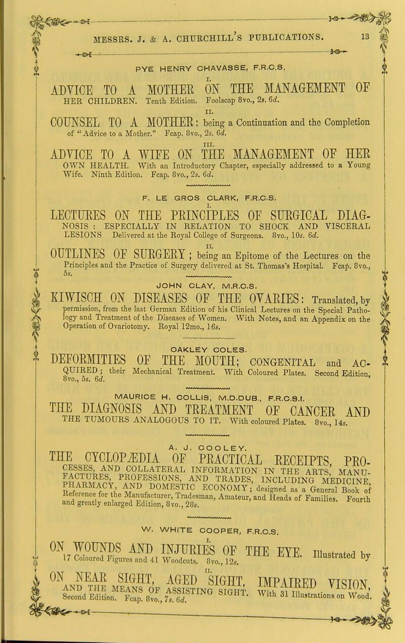 PYE HENRY CHAVASSE, F.R.C.S. ADVICE TO A MOTHER ON THE MANAGEMENT OE HER CHILDREN. Tenth Edition. Foolscap 8vo., 2». 6d. II. COUNSEL TO A MOTHER: being a Continuation and the Completion of Advice to a Mother. Fcap. 8vo., 2s. 6d. III. ADVICE TO A ¥IEE ON THE MANAGEMENT OF HER OWN HEALTH. With an Introductory Chapter, especially addressed to a Young Wife. Ninth Edition. Fcap. 8vo., 2s. 6d. F. LE QROS CLARK, F.R.C.S. LECTURES ON THE PRINCIPLES OE SURGICAL DIAG- NOSIS : ESPECIALLY IN RELATION TO SHOCK AND VISCERAL LESIONS Delivered at the Royal College of Surgeons. 8vo., 10s. 6d. OUTLINES OF SURGERY: being an Epitome of the Lectures on the Principles and the Practice of Surgery delivered at St. Thomas's Hospital. Fcafi. 8vo., 6s. JOHN CLAY, M.R.C.S. KIWISCH ON DISEASES OF THE OVARIES: Translated,by permission, from the last German Edition of his Clinical Lectures on the Special Patho- logy and Treatment of the Diseases of Women. With Notes, and an Appendix on the Operation of Ovariotomy. Royal 12mo., 16s. W. WHITE COOPER, F.R.C.S. ^\JFW INJURIES OF THE EYE. illustrated by 17 Coloured Figures and 41 Woodcuts. 8vo., 12s. Auusiiaieaoy ON NEAR SIGHT, AGED SIGHT IMPAIRFD VT^ton AND THE MEANS OF ASSISTING STfiNT wTiT 1T t,, • ^^-^^^^N' Second Edition. Fcap 8vo., 7s. L ^''^ Illustrations on Wood. OAKLEY COLES. DEFORMITIES OF THE MOUTH; congenital and AC- | QUIRED ; their Mechanical Treatment. With Coloured Plates. Second Edition 8vo., 5s. 6d. MAURICE H. COLLIS, M.D.DUB., F.R.C.S.I. THE DIAGNOSIS AND TREATMENT OF CANCER AND THE TUMOURS ANALOGOUS TO IT. With coloured Plates. 8vo., 14s. THE CYCLOPiEDIA ''oF PRACTICAL RECEIPTS, PRO- CESSES, AND COLLATERAL INFORMATION IN THE ARTS MANU- FACTURES, PROFESSIONS, AND TRADES, INCLtTdiNG MEDICINE PHARMACY AND DOMESTIC ECONOMY ;'designed as a GenS BooT of Reference for the Manufacturer, Tradesman, Amateur, and Heads of Families. Fourth and greatly enlarged Edition, 8vo., 28s. -rourin