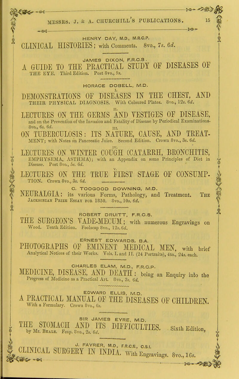 ^ MESSRS. J. & A. CHURCHILL S PUBLICATIONS. 15 ..^— ■ HENRY DAY, WI.D., M.R.C.P. CLINICAL HISTOKIES ; with Comments. 8vo., 7^. 6d. JAMES DIXON, F.R.C.S . A GUIDE TO THE PEACTICAL STUDY OF DISEASES OF THE EYE. Third Edition. Post 8vo., 9s. HORACE DOBELL, M.D, DEMONSTRATIONS OF DISEASES IN THE CHEST, AND THEIR PHYSICAL DIAGNOSIS. With Coloured Plates. 8vo., 12s. 6d. LECTURES ON THE GERMS AND YESTIGES OF DISEASE, and on the Prevention of the Invasion and Fatality of Disease by Periodical Examinations- 8vo., 6s. 6(Z. jjj ON TUBERCULOSIS: ITS NATURE, CAUSE, AND TREAT- MENT; with Notes on Pancreatic Juice. Second Edition. Crown 8vo., 3s. 6d. LECTURES ON WINTER COUGH (CATARRH, BRONCHITIS, EMPHYSEMA, ASTHMA); with an Appendix on some Principles of Diet in Disease. Post 8vo., 5s. 6d. LECTURES ON THE TRUE FIRST STAGE OF CONSUMP- TION. Cro^vn 8vo., 3s. 6d. G. TOOGOOD DOWNING, M.D. NEURALGIA: its various Forms, Pathology, and Treatment. The Jaoksonian Prize Essay foe 1850. 8vo,, 10s. 6d. ROBERT DRUITT, F.R.C.S. THE SURGEON'S YADE-MECUM; with numerous Engravings on Wood. Tenth Edition. Foolscap 8vo., 12s. 6if. ERNEST EDWARDS, B.A. PHOTOGRAPHS OF EMINENT MEDICAL MEN, with brief Analytical Notices of their Works. Vols. I. and II. (24 Portraits), 4to., 24s. each. CHARLES ELAM, M.D., F.R.C.P. MEDICINE, DISEASE, AND DEATH : being an Enquiiy inlo the Progress of Medicine as a Practical Art. 8vo., 3s. 6d. EDWARD ELLIS, M.D. ^ fv^A^J^^I^ MANUAL OF THE DISEASES OF CHILDREN. With a lormulary. Crown 8vo., Gs. SIR JAMES EYRE, M.D. m, ^ J- FAYRER, M.D., F.RCS C <; I I^MAL SUEeEEY_II^INDIA. wi«;Cviug,. 8v„.,ie.