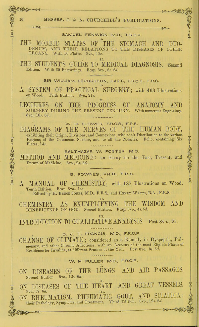 -«-^ ■ _—__ SAMUEL FENWICK, M.D., F.R.C.P. THE MORBID STATES OE 'tHE STOMACH AND DUO- DENUM, AND THEIR RELATIONS TO THE DISEASES OF OTHER ORGANS. With 10 Plates. 8vo., 12s. THE STUDENT'S GUIDE TO MEDICAL DIAGNOSIS. Second Edition. With 60 Engi-avings. Fcap. 8vo., 6s. 6d. SIR WILLIAM FERGUSSON, BART., F.R.C.S., F.R.S. A SYSTEM OE PEACTICAL 'SURGERT; with 463 lUusti-ations | on Wood. Fifth Edition. 8vo.,21s. i LECTURES ON THE PROGRESS OE ANATOMY AND SURGERY DURING THE PRESENT CENTURY. With numerous Engravings. 8vo., 10s. 6d. j ! W. H. FLOWER, F.R.C.S., F.R.S. DIAGRAMS OE THE NERYES OE THE HUMAN BODY, i exhibiting their Origin, Divisions, and Connexions, with their Distribution to the various ! Regions of the Cutaneous Surface, and to all the Muscles. Folio, containing Six S Plates, 14s. [ BALTHAZAR W. FOSTER, M.D. ^ METHOD AND MEDICINE: an Essay on the Past, Present, and Future of Medicine. 8vo., 2s. 6d. G. FOWNES. PH.D., F.R.S. A MANUAL OE CHEMISTRY; with 187 Elustrations on Wood. Tenth Edition. Fcap. 8vo., 14s. Edited by H. Benob Jones, M.D., F.R.S., and Henky Watts, B.A., F.R.S. CHEMISTRY, AS EXEMPLIFYING THE WISDOM AND BENEFICENCE OF GOD. Second Edition. Fcap. 8vo., 4s. 6d. INTRODUCTION TO QUALITATIYE ANALYSIS. Post 8vo., 2.. D. J. T. FRANCIS, M.D., F.R.C.P. CHANGE OE CLIMATE ; considered as a Kemcdy iu Dyspeptic, Pul- monary, and other Chronic Affections; with an Account of the most Eligible Places of Residence for Invalids, at different Seasons of the Year. Post 8vo., 8s. 6d. W. H. FULLER, M.O^ F.R.C.P. ON DISEASES OE THE LUNGS AND AIR PASSAGES. Second Edition. 8vo., 12s. Gd. ON DISEASES OE THE HEART AND GREAT YESSELS. 8vo., 7s. 6d. III. ON RHEUMATISM, RHEUMATIC GOUT, AND SCIATICA: their Pathology, Symptoms, and Treatment. Third Edition. 8vo., 12s. bd. ^^^^ • ^