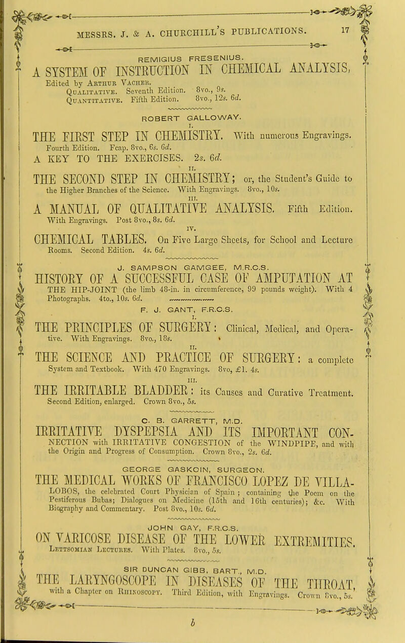 ■ y^-^; MESSES. J. & A. Churchill's publications. iv ^ ^ REMIGIUS FRESENIUS. A SYSTEM OF INSTRUCTION IN CHEMICAL ANALYSIS, Edited by Arthur Vachek. Qualitative. Seventh Edition. 8vo., 9s. Quantitative. Fifth Edition. 8vo., 12s. Gd. ROBERT GALLOWAY. I. THE FIEST STEP IN CHEMISTRY, with numerous Engravings. Fourth Edition. Fcap. 8vo., 6s. Gd. A KEY TO THE EXERCISES. 25. Gd. THE SECOND STEP IN CHEMISTRY; or, the Student's Guide to the Higher Branches of the Science. With Engi-avings. ii\o., 10s. III. A MANUAL OE QUALITATIVE ANALYSIS. Fifth Edition. With Engravings. Post 8vo,, 8s. Gd. IV. CHEMICAL TABLES. On Five Large Sheets, for School and Lecture Rooms. Second Edition. 4s. 6d. J. SAMPSON GAMGEE, M.R.C.S. . HISTORY OE A SUCCESSFUL CASE OF AMPUTATION AT ^ THE HIP-JOINT (the limb 48-in. in circumference, 99 pounds weight). With 4 Photographs. 4to., 10s. 6c?. F. J. GANT, F.R.C.S. I. ^ THE PRINCIPLES OF SURGERY : Clinical, Medical, and Opera- |' live. With Engravings. 8vo., 18s. » ^ THE SCIENCE AND PRACTICE OF SURGERY: a complete System and Textbook. With 470 Engravings. 8vo, £1. 4s. III. THE IRRITABLE BLADDER: its Causes and Curative Treatment. Second Edition, enlarged. Crown 8vo., 5s. C. B. GARRETT, M.D. IRRITATIVE DYSPEPSIA AND ITS IMPORTANT Con- nection with IRRITATIVE CONGESTION of the WINDPIPE, and with the Origin and Progress of Consumption. Crown 8vo., 2s. Gd. GEORGE GASKOIN, SURGEON. THE MEDICAL WORKS OF FRANCISCO LOPEZ DE VILLA- LOBOS, the celebrated Court Physician of Spain ; containing tjie Poem on the Pestiferous Bubas; Dialogues on Medicine (15th and 16th centuries); &c. With Biography and Commentary. Post 8vo., 10s. Gd, JOHN GAY, F.R.C.S. ON VARICOSE DISEASE OF THE LOWER EXTREMITIES Lettsomian Lectores. With Plates. 8vo., 5s. SIR DUNCAN GIBB, BART, M.D THE LARYNGOSCOPE IN DISEASES OF THE THROAT with a Chapter on Ruikoscopv. Third Edition, with Engravings. Crown Cvo., 5s.' ^ 3^^^^^^,^