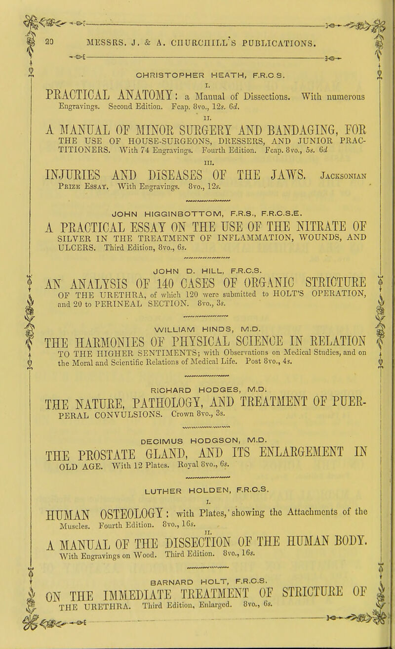 ^\ f CHRISTOPHER HEATH, F.R.C S. £ I. PEACTICAL ANATOMY: a Manual of Dissections. With numerous Engravings. Second Edition. Fcap. 8vo., 12s. Gd. A l^TANUAL OF MINOR SURGERY AND BANDAGING, FOR THE USE OF HOUSE-SURGEONS, DRESSERS, AND JUNIOR PRAC- TITIONERS. With 74 Engravings. Fourth Edition. Fcap. 8vo., 5s. 6^ III. INJURIES AND DISEASES OF THE JAWS. Jacksqnian Prize Essay. With Engravings. 8vo., 12s. JOHN HIGGINBOTTOM, F.R.S., F.R.C.S.E. A PRACTICAL ESSAY ON THE USE OF THE NITRATE OF SILVER IN THE TREATMENT OF INFLAMMATION, WOUNDS, AND ULCERS, Third Edition, Bvc, 6s. JOHN D. HILL, F.R.C.S. AN ANALYSIS OF 140 CASES OF ORGANIC STRICTURE f OF THE URETHRA, of wliich 120 wero submitted to HOLT'S OPERATION and 20 to PERINEAL SECTION. 8vo., 3s. ^ I WILLIAM HINDS, M.D. ^ THE HARMONIES OF PHYSICAL SCIENCE IN RELATION TO THE HIGHER SENTIMENTS; with Observations on Medical Studies, and on the Moral and Scientific Relations of Medical Life. Post 8vo., 4s. 'V RICHARD HODGES, M.D. THE NATURE, PATHOLOGY, AND TREATMENT OF PUER- PERAL CONVULSIONS. Crown 8vo., 3s. DECIMUS HODGSON, M.D. THE PROSTATE GLAND, AND ITS ENLARGEMENT IN OLD AGE. With 12 Plates. Royal 8vo., 6s. LUTHER HOLDEN, F.R.C.S. I. HUMAN OSTEOLOGY: with Plates,'showing the Attachments of the Muscles. Fourth Edition. 8vo., 16s. A MANUAL OF THE DISSECTION OF THE HUMAN BODY. With Engravings on Wood. Third Edition. 8vo., 16s. BARNARD HOLT, F.R.C.S. . ON THE IMMEDIATE TREATMENT OF STRICTURE OF | THE URETHRA. Tliird Edition, Enlarged. 8vo., 6s.