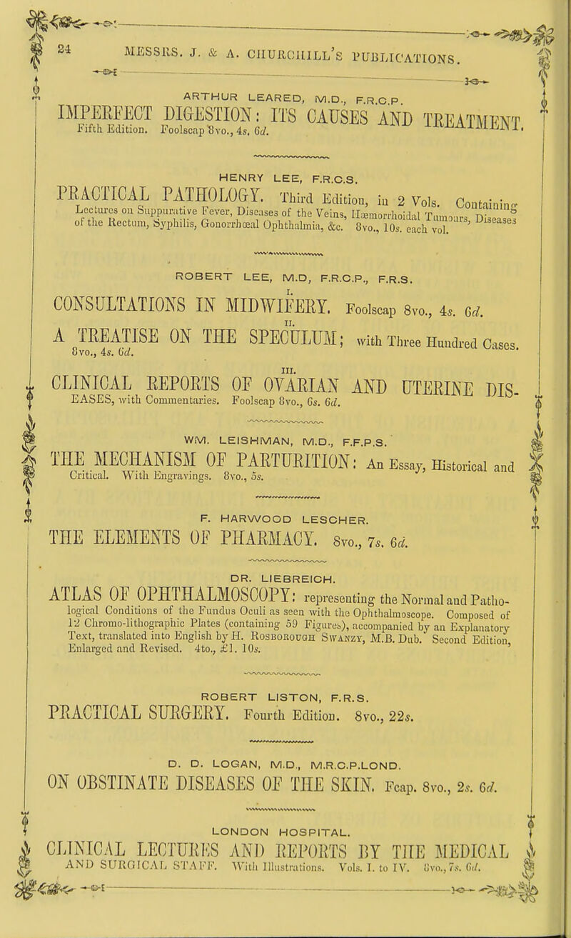 ^0 24 MESSRS. J. & A. CIIURCIIILL's PUBLICATIONS. — Ot ARTHUR LEARED, M.D., F.R C P IMPERFECT DIGESTION: ITS CAUSES AND TREATMENT Fifth Edition, Foolscap Svo.,4s. 6V. J-H-LAIMJ^IM. HENRY LEE, F.R.C.S. ROBERT LEE, M.D, F.R.C.P., F.R.S. CONSULTATIONS IN MIDWIFERY. Foolscap Svo., 4.. 6^. A TREATISE ON THE SPECULUM; with Three Hundred Cases 8vo., 4s. ad. ' III. CLINICAL REPORTS OF OVARIAN AND UTERINE DIS- EASES, with Commentaries. Foolscap Ovc, Gs. Gd. ^ W.VI. LEISHMAN, M.D., F.F.P S. § THE MECHANISM OF PARTURITION: An Essay, Historical and J Critical. With Engravings. 8yo., 5s. S \ F. HARWOOD LESCHER. THE ELEMENTS OF PHARMACY. 8vo., 7.. Qd. DR. LIEBREICH. ATLAS OF OPHTHALMOSCOPY: representing the Normal and Patho- logical Conditions of the Fundus Ocuh as seen with the Ophthalmoscope. Composed of 12 Chroma-lithographic Plates (containing 59 Figures), accompanied by an Explanatory Text, translated mto English by H. Rosbokouqh Swanzy, M.B. Dub. Second Edition Enlarged and Revised, 4to., £1. 10s. ' ROBERT LISTON, F,R.S. PRACTICAL SURGERY. Fom-th Edition. 8m, 22.. D, D, LOGAN, M.D., M.R.C.P.LOND. ON OBSTINATE DISEASES OF THE SXIN. Fcap. Svo., 2.. &d. LONDON HOSPITAL. CLINICAL LECTURl'lS AND REPORTS DY THE MEDICAL ^< AND SURG ICAf. STAFF. Witii Illustrations. Vols. I. to IV. ilvn., 7s. (W. V ^^^jj^ . . j^.