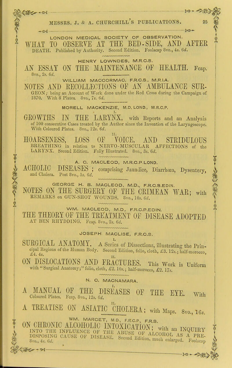 h MESSRS. J. & A. Churchill's publications. 25 S V —&€ ■ 3<3 T LONDON MEDICAL SOCIETY OF OBSERVATION. t WHAT TO OBSERVE AT THE BED-SIDE, AND AFTEE DEATH. Published by Authority. Second Edition. Foolscap 8vo., 4s. 6c?. HENRY LOWNDES, M.R.C.S. AN ESSAY ON THE MAINTENANCE OE HEALTH. Fcap. 8to., 2s. Qd. WILLIAM MACGORMAC, F.R.C.S., M.R.I.A. NOTES AND BECOLLECTIONS OE AN AMBULANCE SUE- GEON; being an Account of Work done under the Red Cross during the Campaign of 1870. With 8 Plates. 8vo., 7s. 6a!. MORELL MACKENZIE, M.D, LOND., WI.R.CP. GEOWTHS IN THE LAEYNX, with Reports and an Analysis of 100 consecutive Cases treated by the Author since the Invention of the Laryngoscope. With Coloured Plates. 8vo., 12s. 6c?. HOAESENESS, LOSS OE 'VoiCE, AND STEIDULOUS BREATHING in relation to NERVO-MUSCULAR AFFECTIONS of the LARYNX. Second Edition. Fully Illustrated. 8vo., 3s. %d. A. C. MACLEOD, M.R.C.P.LOND. ACHOLIC DISEASES ; comprising Jaundice, Diarrhoea, Dysentery, and Cholera. Post 8vo,, 5s. 6^. j J7 GEORGE H. B. MACLEOD, M.D., F.R.C.S.EDIN. f NOTES ON THE SUEGEEY OE THE CEIMEAN WAE; with ' REMARKS on GUN-SHOT WOUNDS. 8vo., 10s. Gd. 0 WM. MACLEOD, M.D„ F.R.C.P.EDIN. THE THEOEY OE THE TEEATMENT OE DISEASE ADOPTED AT BEN RHYDDING. Fcap. 8vo., 2s. M. JOSEPH MACLISE, F.R.C.S. SUEGICAL ANATOMY, a Series of Dissections, illustrating the Prin- ^^P^l^J'^gions of the Human Body. Second Edition, folio, cloth, £3. 12s.; half-morocco, ON DISLOCATIOMS AND FEACIUEES. tms w„rk is Uniform With Surgical Anatomy; folio, cloth, £2.10s.; half-morocco, £,2. 17s. N. C. MACNAMARA. A MANUAL OF THE DISEASES OE THE EYE with Coloured Plates. Fcap. 8vo., 12s. 6rf. A TEEATISE ON ASIATICJcHOLERA; with Maps. 8v„., le. WM. MARCET, MD., F.R.C.P., F.R.S. 0 0