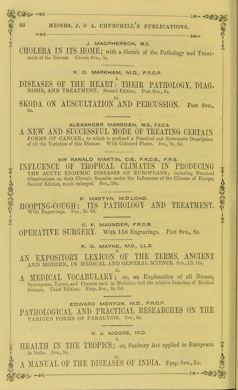 ■— 3^ 26 MESSRS. J. & A. CHURCHI.Ll's PUBLICATIONS. -s^ _ J. MACPHERSON, M.D. |, CHOLERA IN ITS HOME; with a Sketch of the Pathology and Treat- 1 ment of the Disease. Crown 8vo., 5s. W. O. MARKHAM, M.D., F.R.C.P. DISEASES OE THE HEAET:' THEIR PATHOLOGY, DIAG- NOSIS, AND TREATMENT. Second Edition. Post 8vo., 6s. SKODA ON AUSCULTATIOn'aND PERCUSSION. Post Svc, 6s. ALEXANDER MARSDEN, M.D., F.R.C.S. A NEW AND SUCCESSEUL MODE OE TREATING CERTAIN FORMS OF CANCER; to which is prefixed a Practical and Systematic Description of all the Varieties of this Disease. With Coloured Plates. 8vo., 6s. 6(/. SIR RANALD MARTIN, C.B., F.R.C.S., F.R.S. INELDENCE OE TROPICAL CLIMATES IN PRODUCING ^ THE ACUTE ENDEMIC DISEASES OF EUROPEANS; including Practical | Observations on their Chronic Sequoias under the Influences of the Climate of Europe. Second Edition, much enlarged. 8vo., 20s. SJ P. MARTYN, M.D.LOND. HOOPING-COUGH; ITS PATHOLOGY AND TREATMENT, f With Engravings. 8vo., 2s. Gd. C. F. MAUNDERi F.R.C.S. OPERATIVE SURGERY. With 158 Engravings. Post 8vo., 6s. R. G. MAYNE, M.D., LL.D. AN EXPOSITORY LEXICON''OE THE TERMS, ANCIENT AND MODERN, IN MEDICAL AND GENERAL SCIENCE. 8vo,,£2.10s. II. A MEDICAL VOCABULARY; or, an Explanation of all Names, Synonymes, Terms, and Phrases used in Medicine and the relative branches of Medical Science. Third Edition. Fcap. 8vo., 8s. 6d. EDWARD MERYON, M.D., F.R.C.P. PATHOLOGICAL AND PRACTICAL RESEARCHES ON THE VARIOUS FORMS OF PARALYSIS. 8vo., 6s. W. J. MOORE, M.D. HEALTH IN THE TROPICS ;''or, Sanitary Art appUed to Europeans in India. 8vo., 9s. A MANUAL OE THE DISEASES OF INDIA. Fcap. Svo., 5^. V