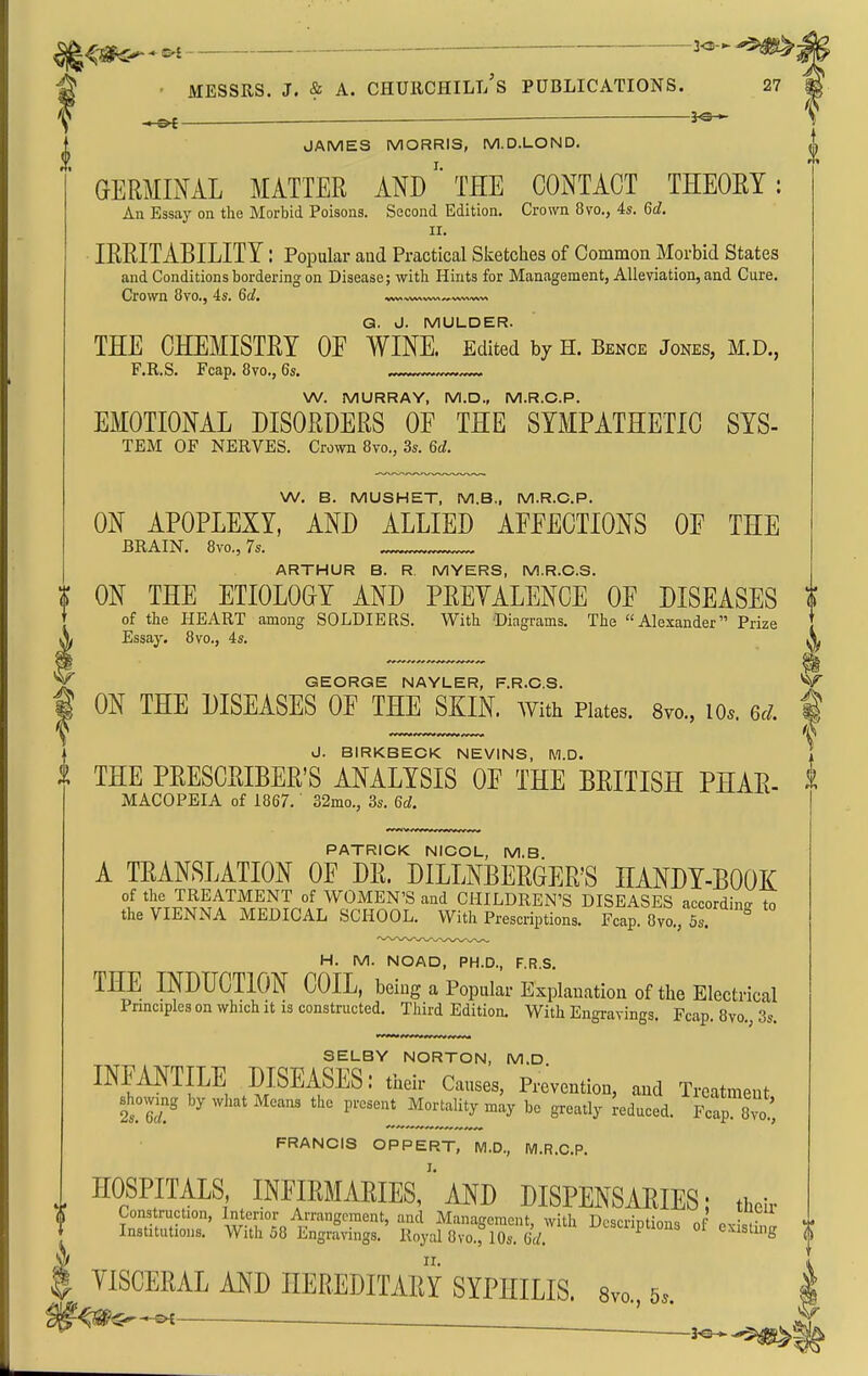■—■— —— 3^3 JAMES MORRIS, M.D.LOND. GERMINAL MATTER AND' THE CONTACT THEOEY: An Essaj' on the Morbid Poisons. Second Edition. Crown 8vo., 4s. 6d. II. IRRITABILITY: Popular aud Practical Sketches of Common Morbid States and Conditions bordering on Disease; with Hints for Man;igement, Alleviation, and Cure. Crown 8vo., 4s. 6cl, ^^^^^^^-^ G. J. MULDER. THE CHEMISTRY OF WINE. Edited by H. Bence Jones, M.D., F.R.S. Fcap. 8vo., 6s. W. MURRAY, M.D., M.R.C.P. EMOTIONAL DISORDERS OF THE SYMPATHETIC SYS- TEM OF NERVES. Crown 8vo., 3s. 6d. W. B. MUSHET, M.B., M.R.C.P. ON APOPLEXY, AND ALLIED AFFECTIONS OF THE BRAIN. 8vo., 7s. . ARTHUR B. R MYERS, M.R.C.S. f ON THE ETIOLOGY AND PREYALENCE OF DISEASES a of the HEART among SOLDIERS. With Diagrams. The Alexander Prize Essay. 8vo., 4s. X GEORGE NAYLER, F.R.CS. ^ ON THE DISEASES OF THE SKIN. With Plates. Svo., lo.. 6./. ^ J. BIRKBECK NEVINS, M.D. THE PRESCRIBER'S ANALYSIS OF THE BRITISH PHAR- i MACOPEIA of 1867. 32mo., 3s. 6d. PATRICK NICOL, M.B A TRANSLATION OF DR. DILLNBERGER'S HANDY-BOOK °l the TREATMENT of WOMEN'S and CHILDREN'S DISEASES according, to the VIENNA MEDICAL SCHOOL. With Prescriptions. Fcap. 8vo., 5s. H. M. NOAD, PH.D., F.R.S. THE INDUCTION COIL, being a Popular Explanation of the Electrical Principles on which it is constructed. Third Edition. With Engravings. Fcap. 8vo,, 3s. SELBY NORTON, M.D INFANTILE DISEASES: their Causes, Prevention, and Treatment showing by what Means the present Mortality may be greatly deduced. It^lTo!, FRANCIS OPPERT, M.D., M.R.C.P. HOSPITALS infirmaries/'AND DISPENSARIES; their YISCERAL AND HEREDITARY SYPHILIS. Svo., 5.. ' ^