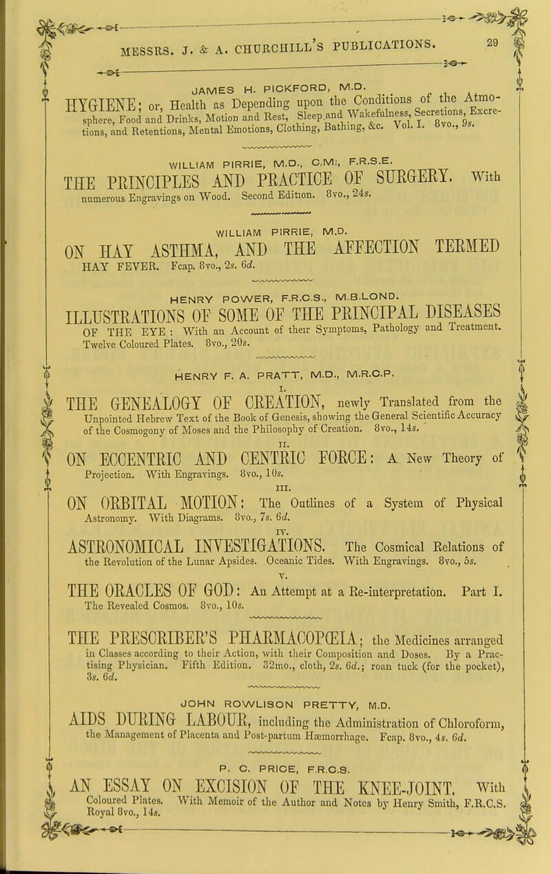 ^— 3^-^^: —- MESSRS. J. & A. Churchill's publications. 29 3-«-^ - f ' ' JAMES H. PICKFORD, M.D. HYGIENE' or, Health as Depending upon the Conditions of the Atmo- ^ sphi:^ Food and Drfnlcs, Motion L Res^ Sleep ^nd Wakefulness Secre.oBs Excre- tions, and Retentions, Mental Emotions, Clothing, Bathing, &c. Vol. I. Uvo., ys. WILLIAM PIRRIE, M.D., CM:, F.R.S.E. THE PRINCIPLES AND PRACTICE OF SURGERY. With numerous Engravings on Wood. Second Edition. 8vo., 24s. WILLIAM PIRRIE, M.D. ON HAY ASTHMA, AND THE AEFECTION TERMED HAY FEVER. Fcap. 8vo., 2s. U. HENRY POWER, F.R.C.S., M.B.LOND. ILLUSTRATIONS OF SOME OF THE PRINCIPAL DISEASES OF THE EYE : With an Account of their Symptoms, Pathology and Treatment, Twelve Coloured Plates. 8vp., 20s. HENRY F. A. PRATT, M.D., M.R.C.P. THE GENEALOGY OF CREATION, uewly Translated from the Unpointed Hebrew Text of the Book of Genesis, showing the General Scientific Accuracy of the Cosmogony of Moses and the Philosophy of Creation. 8vo., 14s. i II. ON ECCENTRIC AND CENTRIC FORCE: a New Theory of Projection. With Engravings. 8vo., 10s. III. ON ORBITAL MOTION: The Outlines of a System of Physical Astronomy. With Diagrams. 8vo., 7s. 6cZ. ASTRONOMICAL INYESTIGATIONS. The Cosmical Eelations of the Revolution of the Lunar Apsides. Oceanic Tides. With Engravings. 8yo., 6s. T. THE ORACLES OF GOD : Au Attempt at a Ke-iuterpretation, Part I. The Revealed Cosmos. 8vo., 10s. THE PRESCRIBER'S PHARMACOPOEIA; the Medicines arranged iji Classes according to their Action, with tlieir Composition and Doses. By a Prac- tising Physician. Fifth Edition. .'32mo., cloth, 2s. Cd.; roan tuck (for the pocket), 3s. Qd. JOHN ROWLISON PRETTY, M.D. AIDS DURING LABOUR, including the Administration of Chloroform, the Management of Placenta and Post-partum Haemorrhage. Fcap. 8vo., 4s. Gd. P. O. PRICE, F.R.O.a. AN ESSAY ON EXCISION OF THE KNEE-JOINT. With Coloured Plates. With Memoir of the Author and Notes by Henry Smith, F.R.C.S. Royal 8vo., 14s. ^-^^IS*-*^ — .