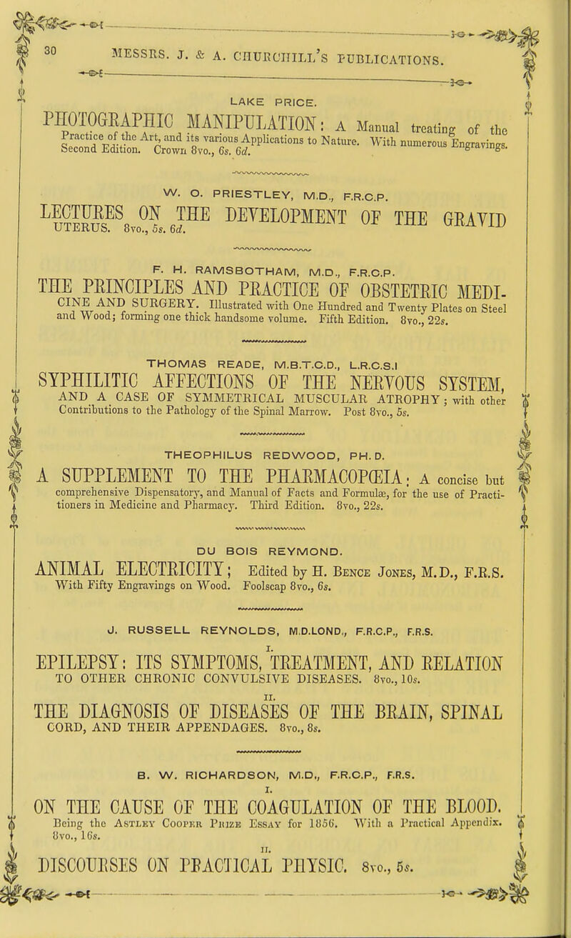 [^^^--«K _ fo*-5-4g{>- 30 MESSRS. J. & A. CnUECniLl/s PUBLICATIONS, -•-e^ ~ —}<s— LAKE PRICE. PHOTOGEAPHIC MANIPUMTIOK; a M»nua. treating of the W. O. PRIESTLEY, M.D., F.R.C P. ^u^lFus^^svo^leF^ DEVELOPMENT OF THE GEAYID F. H. RAMSBOTHAM, M.D., F.R.C.P. THE PRINCIPLES AND PEACTICE OF OBSTETRIC MEDI- CINE AND SURGERY. Illustrated with One Hundred and Twenty Plates on Steel and Wood; forming one thick handsome volume. Fifth Edition. 8vo., 22*. THOMAS READE, M.B.T.C.D., L.R.C.S.I SYPHILITIC AFFECTIONS OF THE NERYOIJS SYSTEM, AND A CASE OF SYMMETRICAL MUSCULAR ATROPHY ; with other i Contributions to the Pathology of the Spinal Marrow. Post 8vo., 5s. THEOPHILUS REDWOOD, PH.D. ^ A SUPPLEMENT TO THE PHARMACOPEIA; a concise but f comprehensive Dispensatorj% and Manual of Facts and Formulae, for the use of Practi- \ tioners in Medicine and Pharmacy. Third Edition. 8vo., 22s. i DU BOIS REYMOND. ANIMAL ELECTRICITY; Edited by H. Bence Jones, M.D., F.R.S. With Fifty Engravings on Wood. Foolscap 8vo., 6s. J. RUSSELL REYNOLDS, NI.D.LOND,, F.R.C.P., F.R.S. EPILEPSY: ITS SYMPTOMS, TREATMENT, AND RELATION TO OTHER CHRONIC CONVULSIVE DISEASES. 8vo., 10s. THE DIAGNOSIS OF DISEASES OF THE BRAIN, SPINAL CORD, AND THEIR APPENDAGES. 8vo., 8s. B. W. RICHARDSON, M.D., F.R.C.P,, F.R.S. ON THE CAUSE OF THE COAGULATION OF THE BLOOD. % Being the Astley Cooper Piiizk Essay for 1856. With a Practical Appendix. X f 8vo., ICs. ] I DISCOURSES ON PRACTICAL PHYSIC. 8vo„ 5*. | -^i^