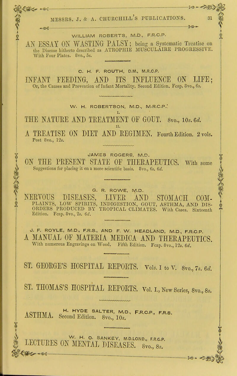 jl<fif<- -^i ^ — MESSRS. J. & A. Churchill's publications. 31 I VyiLLIAM ROBERTS, M.D., F.R.C.P. (» AiS' ESSAY ON WASTING PALSY; beiug a Systematic Treatise on the Disease hitherto described as ATROPHIE MUSCULAIRE PROGRESSIVE. With Four Plates. 8vo., 5s. C. H. F. ROUTH, D.M., M.R.C.P. INFANT FEEDING, AND ITS INFLUENCE ON LIFE; Or, the Causes and Prevention of Infant Mortality. Second Edition. Fcap. Svo., 6s. W. H. ROBERTSON, M.D., M.R.C.P.l THE NATUEE AND TREATMENT OF GOUT. Svo., lo.. 6d. II. A TREATISE ON DIET AND EEGIMEN. Fourth Edition. 2 vols. Post 8vo., I2s. JAMES ROGERS, M.D. ON THE PRESENT STATE OF THERAPEUTICS, with some W| Suggestions for placing it on a more scientific basis. 8vo., 6s. 6d. V ^ ^ G. R. ROWE, M.D. ^ ] NERVOUS DISEASES, LITER AND STOMACH COM- PLAINTS, LOW SPIRITS, INDIGESTION, GOUT, ASTHMA, AND DIS- A ORDERS PRODUCED BY TROPICAL CLIMATES. With Cases. Sixteenth T Edition. Fcap. 8vo., 2s. 6d. J. F. ROYLE, M.D., F.R.S., AND F. W. HEADLAND, M.D., F.R.C P. A MANUAL OF MATERIA MEDICA AND THERAPEUTICS. With numerous Engravings on Wood. Fifth Edition. Fcap. 8V0.512s. 6d. ST. GEORGE'S HOSPITAL REPORTS. Vols. I to v. Svo., 7.. ed. ST. THOMAS'S HOSPITAL REPORTS. Vol. I., New Series, Svc, 8.. AQTTTMA r,SALTER, M,D., F.R.C.P., F.R.S. AoinMA. Second Edition. 8vo., 10s. T-nr,mT.T^-r.o ^ ^^i' °- ^ANKEY, M.D.LOND., F.R.C.P. LECTLRES ON MENTAL DISEASES. 8vo., 8.. i^f^^^^