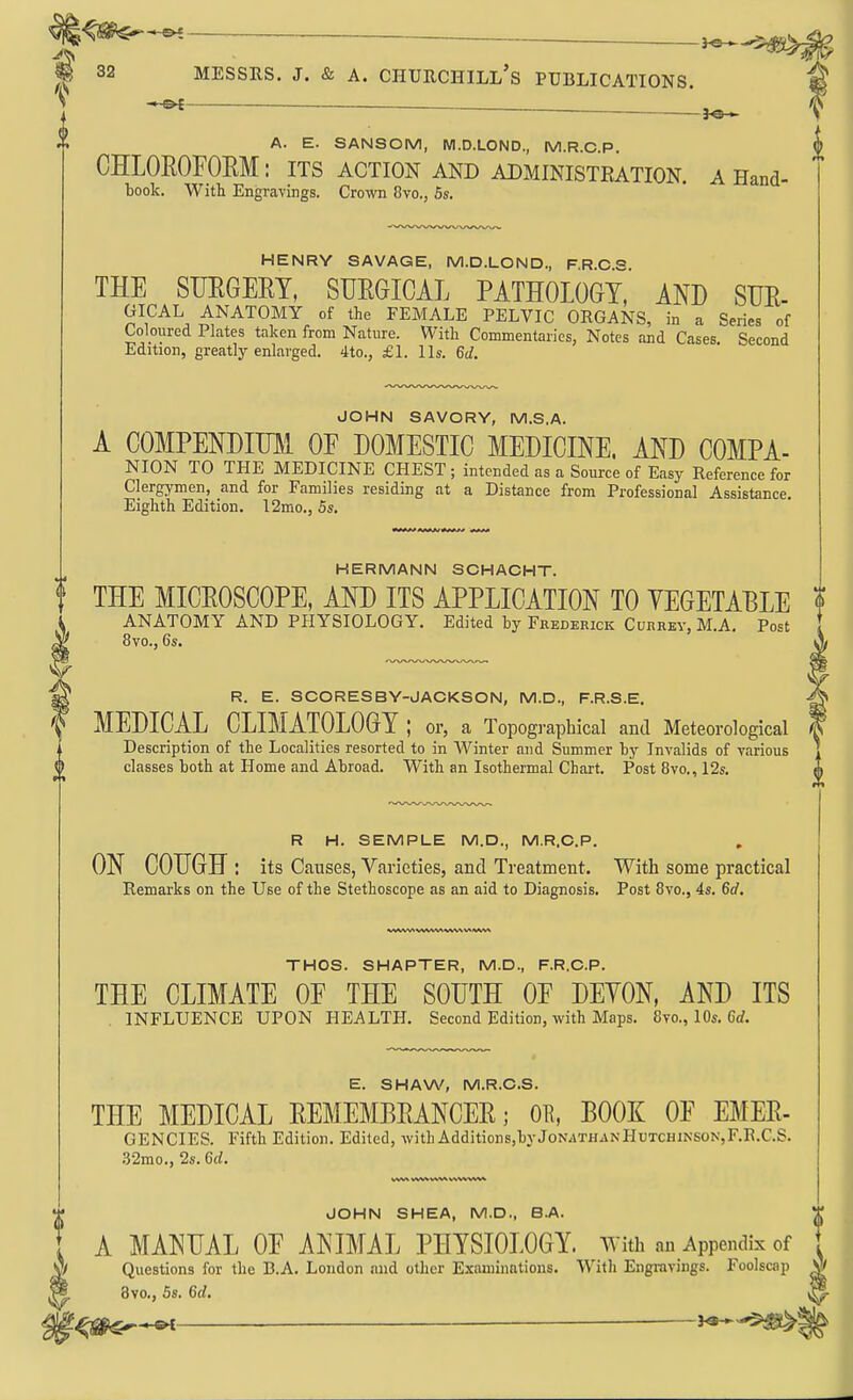 — A. E. SANSOM, M.D.LOND., M.R.C.P. CHLOROFORM: its action and administeation. a Hand- book. With Engravings, Crown 8vo., 5s. HENRY SAVAGE, M.D.LOND., PRCS THE SURGERY, SURGICAL PATHOLOGY,' AND SUR- ^^^^'^O^Y of the FEMALE PELVIC ORGANS, in a Series of Coloured Plates taken from Nature. With Commentaries, Notes and Cases. Second Edition, greatly enlarged. 4to., £1. lis. 6d. JOHN SAVORY, M.S.A. A COMPENDIUM OF DOMESTIC MEDICINE. AND COMPA- NION TO THE MEDICINE CHEST; intended as a Source of Easy Reference for Clergymen, and for Families residing at a Distance from Professional Assistance. Eighth Edition. 12mo., 5s, HERMANN SCHAOHT. THE MICROSCOPE, AND ITS APPLICATION TO YEGETABLE ANATOMY AND PHYSIOLOGY. Edited by Fkederick Cuhrey, M.A. Post 8vo., 6s, R. E. SCORESBY-JACKSON, M.D., F.R.S.E. MEDICAL CLIMATOLOGY; or, a Topographical and Meteorological Description of the Localities resorted to in Winter and Summer by Invalids of various classes both at Home and Abroad, With an Isothermal Chart. Post 8vo., 12s, R H, SEMPLE M.D., M.R.C.P. ON COUGH : its Causes, Varieties, and Treatment. With some practical Remarks on the Use of the Stethoscope as an aid to Diagnosis, Post 8vo., 4s, 6d. THOS. SHAPTER, M.D., F.R.C.P. THE CLIMATE OF THE SOUTH OF DEYON, AND ITS INFLUENCE UPON HEALTH. Second Edition, with Maps. 8vo., 10s. Crf. E. SHAW, M.R.C.S. THE MEDICAL REMEMBRANCER; OR, BOOK OF EMER- GENCIES. Fifth Edition. Edited, with Additions,byJoN.iTHANHuTCHiNSON,F,R.C.S. •32mo,, 2$, 6d. JOHN SHEA, M.D., B.A. A MANUAL OF ANIMAL PHYSIOLOGY, with m Appendix of Questions for the B.A. London and other Examinations. With Engravings. Foolscap Bvo., Ss. 6rf.