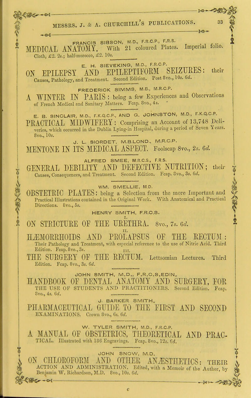 ^^^^^-^ ~ ^' j!^ g MESSRS. J. & A. CHURCHILL'S PUBLICATIONS. 33 ^ _ — 3^— S i, FRANCIS SIBSON, M.D., F.R.C.P., F.R.S. . , . ,. ^ MEDICAL ANATOMY. With 21 coloured Plates. Imperial folio. Cloth, £2. •2s.; half-morocco, £2. lOs. E. H. SIEVEKING, M.D., F.R.C.P. ^^-^.p, ON EPILEPSY AND EPILEPTIFOKM SEIZURES: their Causes, Pathology, and Treatment. Second Edition. Post 8vo., lOs. 6(i. FREDERICK SIMMS, M.B., M.R.C.P. A WINTEE IN PAEIS : being a few Experiences and Observations of French Medical and Sanitary Jlatters. Fcap. 8vo., 4s.  E. B. SINCLAIR, M.D., F.K.Q.C.P., AND G. JOHNSTON, M.D., F.K.Q.C.P. PRACTICAL MIDWIEEEY: Comprising an Account of 13,748 Deli- veries, which occurred in the Dublin Lying-in Hospital, during a period of Seven Years. 8vo., 10s. d. L. SIORDET, M.B.LOND., M.R.C.P. MENTONE IN ITS MEDICAL ASPECT. Foolscap 8vo., 2s. 6d. ALFRED SMEE, M.R.C.S., F.R.S. GENERAL DEBILITY AND DEFECTIVE NUTRITION; theii- ^ Causes, Consequences, and Treatment. Second Edition. Fcap. Ovo., 3s. 6d. WM. SMELLIE, M.D. ^ OBSTETRIC PLATES: being a Selection from the more Important and Practical Illustrations contained in the Original Work. With Anatomical and Practical -| Directions. 8vo., 6s. 3 , HENRY SMITH, F.R.C.S. *. I ON STRICTURE OE THE URETHRA. Svo., 7.. 6d. * HiEMORRHOIDS AND PROLAPSUS OE THE RECTUM : Their Pathology and Treatment, with especial reference to the use of Nitric Acid. Third Edition. Fcap. 8vo., 3s. jix. THE SURGERY OE THE RECTUM. Lettsomian Lectures. Third Edition. Fcap. 8vo., 3s. Gd. JOHN SMITH, M.D., F.R.C.S.EDIN, HANDBOOK OE DENTAL ANATOMY AND SURGERY, EOR THE USE OF STUDENTS AND PRACTITIONERS. Second Edition, Fcap. 8vo., 4s. Gd. ,™— J. BARKER SMITH. PHARMACEUTICAL GUIDE TO THE FIRST AND SECOND EXAMINATIONS. Crown 8vo., 6s. Gd. W. TYLER SMITH, M.D., F.R.C.P. A MANUAL OE OBSTETRICS, THEORETICAL AND PRAC TICAL. Illustrated with 186 Engravings. Fcap. 8vo., 12;. Cd. JOHN SNOW, M.D. ON CHLOROFORM AND OTHER ANiESTHETICS: their ACTION AND ADMINISTRATION. Edited, with a Memoir of the Author by Benjamin W. Richardson, M.D. 8vo., 10s. G(/. ' —^u^ !