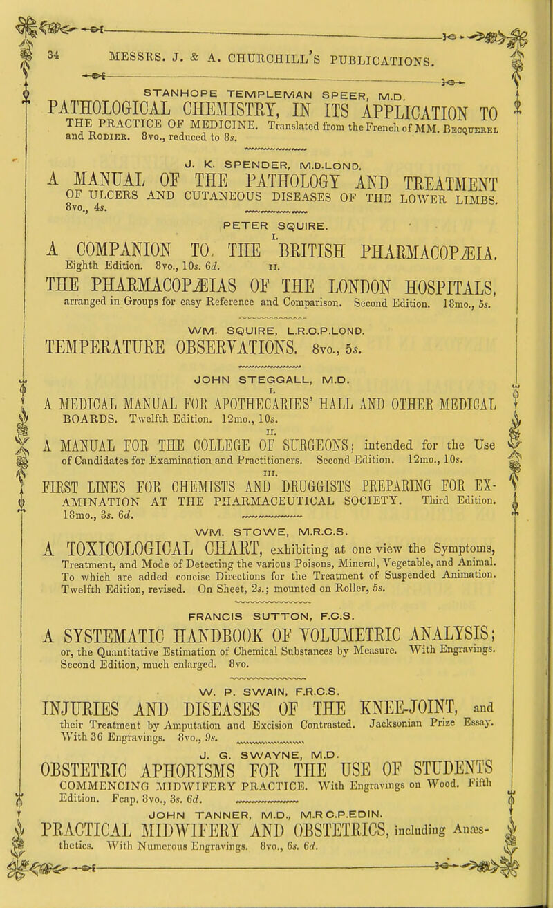 34 MESSRS. J. & A. CHDRCHILl's PUBLICATIONS. STANHOPE TEMPLEMAN SPEER, M D I PATHOLOGICAL CHEMISTRY, IN ITS APPLICATION TO ^ THE PRACTICE OF MEDICINE. Translated from the French of MM. Recquebel ' and RoDiER. 8vo., reduced to 8s. i J. K. SPENDER, M.D.LOND. [ A MANUAL OP THE PATHOLOGY AND TREATMENT OF ULCERS AND CUTANEOUS DISEASES OF THE LOWER LIMBS 8vo., 4s. PETER SQUIRE. A COMPANION TO- THE 'BRITISH PHARMACOPiEIA. Eighth Edition. 8vo., 10s. 6d. ii. THE PHARMACOPiEIAS OE THE LONDON HOSPITALS, arranged in Groups for easy Reference and Comparison. Second Edition. 18mo., 5s. WM. SQUIRE, L.R.C.P.LOND. TEMPERATURE OBSERYATIONS. Svo., 5*. JOHN STEGGALL, M.D. ^ [ A MEDICAL MANUAL FUR APOTHECAEIES' HALL AND OTHEE MEDICAL f J[ BOARDS. Twelfth Edition. 12mo., 10s. X A MANUAL FOR THE COLLECtE OF SURGEONS; intended for the Use ^ of Candidates for Examination and Practitioners. Second Edition. 12mo., 10s. A III. ] FIRST LINES FOR CHEMISTS AND DRUGGISTS PREPARING FOR EX- ^ AMINATION AT THE PHARMACEUTICAL SOCIETY. Third Edition, i 18mo., 3s. 6d. — * WM. STOWE, M.R.C.S. A TOXICOLOGICAL CHART, exhibiting at one view the Symptoms, Treatment, and Mode of Detecting the various Poisons, Mineral, Vegetable, and Animal. To which are added concise Directions for the Treatment of Suspended Animation. Twelfth Edition, revised. On Sheet, 2s.; mounted on Roller, 5s. FRANCIS SUTTON, F.O.S. A SYSTEMATIC HANDBOOK OF YOLHMETRIC ANALYSIS; or, the Quantitative Estimation of Chemical Substances by Measure. With Engravings. Second Edition, much enlarged. 8vo. W. P. SWAIN, F.R.C.S. INJURIES AND DISEASES OF THE KNEE-JOINT, and their Treatment by Amputation and Excision Contrasted. Jacksonian Prize Essay. With 36 Engravings. 8vo., 9s. J. Q. SWAYNE, M.D. OBSTETRIC APHORISMS FOR THE USE OF STUDENTS COMMENCING MIDWIFERY PRACTICE. With Engravings on Wood. Fifth Edition. Fcap, 8vo., 3s. 6d. JOHN TANNER, M.D., M.RC.P.EDIN. ^ PRACTICAL MIDWIFERY AND OBSTliTRICS, induding Anxs- S thetics. With Numerous Engravings. 8vo., 6s. 6rf.