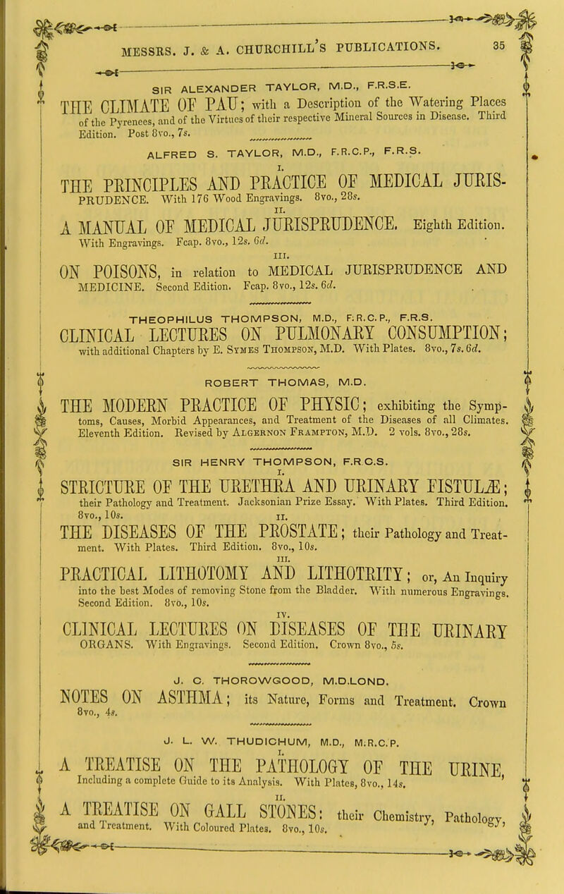 ^ MESSRS. J. & A. Churchill's publications. 35 ^— SIR ALEXANDER TAYLOR, M.D., F.R.S.E. THE CLIMATE OE PAU; with a Description of the Watering Places of the Pyrenees, and of the Virtues of their respective Mineral Sources in Disease. Third Edition. Post Ovo., 7s. ALFRED S. TAYLOR, M.D., F.R.C.P., F.R.S. THE PEINCIPLES AJS^D PRACTICE OE MEDICAL JURIS- PRUDENCE. With 176 Wood Engravings. 8vo., 28s, A MANUAL OE MEDICAL JURISPRUDENCE. Eighth Edition. With Engravings. Fcap. 8vo., 12s. Gil. III. ON POISONS, in relation to MEDICAL JURISPRUDENCE AND MEDICINE. Second Edition. Fcap. 8vo., 12s. 6rf. THEOPHILUS THOMPSON, M.D., RR.C.P., F.R.S. CLINICAL LECTURES ON PULMONARY CONSUMPTION; with additional Chapters by E. Symes Thompson, M.D. With Plates. 8vo., 7s. M. ROBERT THOMAS, M.D. THE MODERN PRACTICE OF PHYSIC; exhibiting the Symp- toms, Causes, Morbid Appearances, and Treatment of the Diseases of all Climates. Eleventh Edition. Revised by Algernon Frampton, M.D, 2 vols. 8vo., 28s, SIR HENRY THOMPSON, F.R C.S. I STRICTURE OE THE URETHRA AND URINARY EISTULiE; their Pathology and Treatment. Jacksonian Prize Essay. With Plates, Third Edition. 8vo., 10s, II. THE DISEASES OE THE PROSTATE ; tlaeir Pathology and Treat- ment. With Plates. Third Edition. 8vo., 10s. HI. PRACTICAL LITHOTOMY AND LITHOTRITY; or, An inquiry into the best Modes of removing Stone from the Bladder. With numerous Engra-sings. Second Edition. 8vo., 10s. IV. CLINICAL LECTURES ON DISEASES OF THE URINARY ORGANS. With Engravings. Second Edition, Crown 8vo., 5s. J. C. THOROWGOOD, M.D.LOND. NOTES ON ASTHMA; its Nature, Forms and Treatment. Crown Bvo., 4s. J. L. W. THUDIOHUM, M.D., M;R.C.P. A TREATISE ON THE PATHOLOGY OF THE URINE < \ Including a complete Guide to its Analysis. With Plates, 8vo., 14s. ' I A TREATISE ON GALL S1X)NES: their Chemistry, Pathology re. and Treatment. With Coloured Plates. 8vo., 10s. ' ^^QhBB^''*~^i -