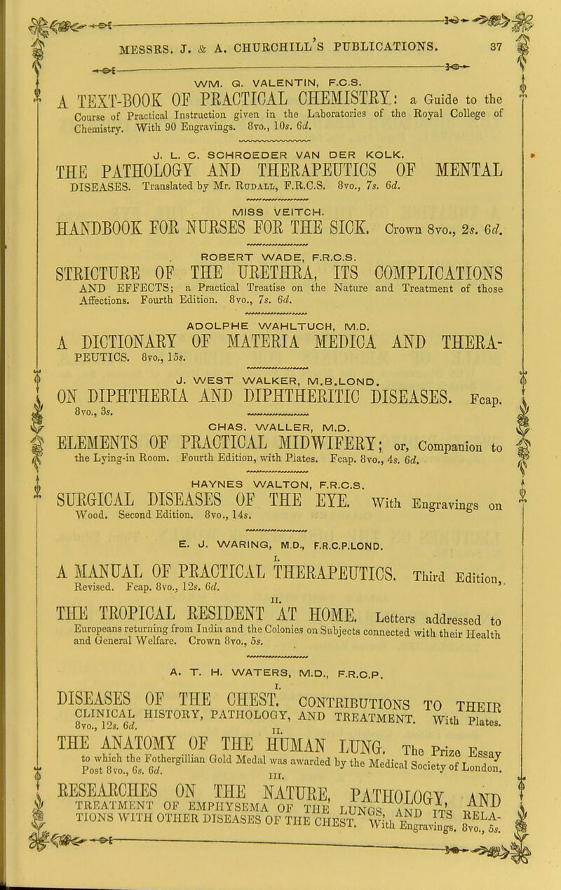 ^— — MESSRS. J. & A. CHURCHILL S PUBLICATIONS. 37 *©-^ WM. Q. VALENTIN, F.C.S. A TEXT-BOOK OF PRACTICAL CHEMISTET.: a Guide to the Course of Practical Instruction given in the Laboratories of the Royal College of Chemistry. With 90 Engravings. 8vo., 10s. Qd. J. L. C. SCHROEDER VAN DER KOLK. THE PATHOLOGY AND THERAPEUTICS OF MENTAL DISEASES. Translated by Mr. RudalI/, F.R.C.S. 8vo., 7s. Gd. MISS VEITCH. HANDBOOK FOR NURSES FOR THE SICK. Crown 8vo., 2s. Qd. ROBERT WADE, F.R.C.S. STRICTURE OF THE URETHRA, ITS COMPLICATIONS AND EFFECTS; a Practical Treatise on the Nature and Treatment of those Affections. Fourth Edition. 8vo,, 7s. Qd. ADOLPHE WAHLTUCH, M.D. A DICTIONARY OF MATERIA MEDICA AND THERA- PEUTICS. 8vo., 15s. J. WEST WALKER, M.B.LOND. ON DIPHTHERIA AND DIPHTHERITIC DISEASES. Fcap. 8vo,, 3s. ^ 1^ CHAS. WALLER, M.D. ^ g ELEMENTS OF PRACTICAL MIDWIFERY; or, Companion to i ^ the Lying-in Room. Fourth Edition, with Plates. Fcap. 8vo., 4s, Gd. ^ i HAYNES WALTON, F.R.C.S. ^ SURGICAL DISEASES OF THE EYE. with Engravings on Wood. Second Edition. 8vo., 14s. E. J. WARING, M.D., F.R.C.P.LOND. A MANUAL OF PRACTICAL THERAPEUTICS. Tiiird Edition Revised. Fcap. 8vo., 12s. 6rf. u^^iuu,, THE TROPICAL RESIDENT aT HOME. Letters addressed to Europeans returning from India and the Colonies on Subjects connected with their Health and General Welfare. Crown 8to., 5s. A. T. H. WATERS, M.D., F.R.O.P. I. DISEASES OF THE CHEST, contributions to their ^l'o%?s!'L PATHOLOGY, AND TREATMENT. With Plates. THE anatomy OF THE HUMAN LUNG. The Prize Essav to which the Fothergillian Gold Medal was awarded by the Medical Snn,VHr nf t ^ Post 8vo., 6s. Crf. ^ mecucai bociety of London. RESEARCHES ON THE NATURE, PATHOLOGY AND TREATMENT OF EMPHYSEMA OF THE T Tmr4 Y^r^ r J. HONS wm, OTHER DISEASES OF IhE CHeS''^vVe„s™,.1S. l^t. ^^«*^-©< ■ .