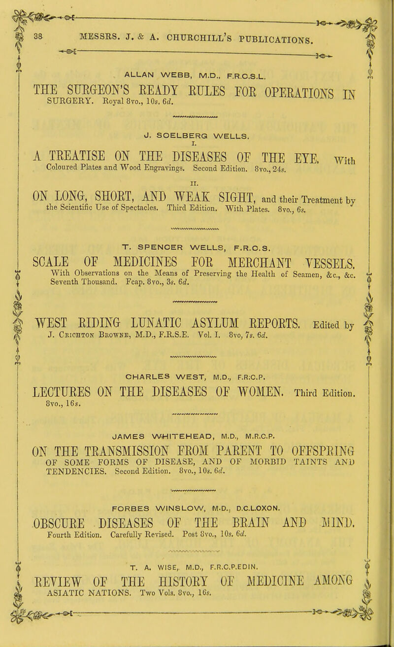 ALLAN WEBB, M.D.. F.R.C.S.L. THE SUEGEON'S EEADY RULES EOE OPEEATIONS IN SURGERY. Royal 8vo., 10s. 6<i. J. SOELBERG WELLS. I. A TEEATISE ON THE DISEASES OE THE EYE. with Coloured Plates and Wood Engravings. Second Edition. 8vo., 24s. II. ON LONG-, SHOET, AND WEAE: SIGHT, and their Treatment by the Scientific Use of Spectacles. Third Edition. With Plates. 8vo., 6s. T. SPENCER WELLS, F.R.C.S. SCALE OE MEDICINES EOE MEECHANT YESSELS. With Observations on the Means of Preserving the Health of Seamen, &c., &c. V c aT, '^ni J T? o— o„ cj ' ii Seventh Thousand. Fcap. 8vo., 3s. 6c?. WEST EIDING LUNATIC ASYLUM EEPOETS. Edited by 2 J. Ckichton Bkowne, M.D., F.R.S.E. Vol.1, 8vo, 7s. 6rf. ^ CHARLES WEST, M.D., F.R;C.P. LECTUEES ON THE DISEASES OF WOMEN. Third Edition. 8vo., 16s. JAMES WHITEHEAD, M.D., M.R.C.P. ON THE TEANSMISSION FEOM PAEENT TO OFESPEING OF SOME FORMS OF DISEASE, AND OF MORBID TAINTS AND TENDENCIES. Second Edition. 8vo., 10s. 6rf. FORBES WINSLOW, WI.D.. D.C.LOXON. OBSCUEE DISEASES OF THE BEAIN AND JllND. Fourth Edition. Carefully Revised. Post 8vo., 10s. 6rf. T. A. WISE, M.D., F.R.C.P.EDIN. EEYIEW OF THE HISTOEY OF MEDICINE AMONG ASIATIC NATIONS. Two Vols. 8vo., 16s. ^t^TiS^^-^— ' ^