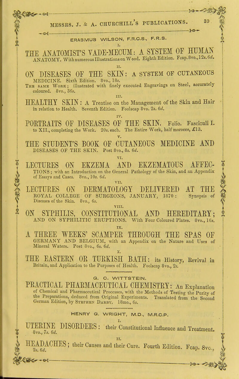 — —y^*-^m MESSRS. J. & A. CHUROHILt/s PUBLICATIONS. 39 t ^ • ] ERASMUS WILSON, F.R.C.S., F.R.S. THE ANATOMIST'S YADE-MECUM: A SYSTEM OE HUMAN ANATOMY. With numerous Illustrations on Wood. Eighth Edition. Fcap.8vo,,12s.6rf. II. ON DISEASES OE THE SKIN: A system of cutaneous MEDICINE. Sixth Edition. Ovo., I85. The same Work; illustrated with finely executed Engravings on Steel, accurately coloured. 8vo., 36s. III. HEALTHY SKIN : A Treatise on the Management of the Skin and Hair in relation to Health. Seventh Edition. Foolscap 8vo. 2s. Qd. IV. POETMITS OE DISEASES OF THE SKIN. Folio. Fasciculi I. to XII., completing the Work. 20s. each. The Entire Work, half morocco, £13. THE STUDENT'S BOOK OE CUTANEOUS MEDICINE AND DISEASES OF THE SKIN. Post 8vo., 8s. M. TI. LECTURES ON EKZEMA AND EKZEMATOUS AEEEC- f TIONS ; with an Introduction on the General Pathology of the Skin, and an Appendix of Essays and Cases. 8vo., 10s. Qd. LECTURES ON DERMATOLOGY DELIYERED AT THE ) ROYAL COLLEGE OF SURGEONS, JANUARY, 1870 : Synopsis of I Diseases of the Skin. 8vo., 6s. (\ viir. ON SYPHILIS, CONSTITUTIONAL AND HEREDITARY; t AND ON SYPHILITIC ERUPTIONS. With Four Coloured Plates. 8vo., 16s. IX. A THREE WEEKS' SCAMPER THROUGH THE SPAS OE GERMANY AND BELGIUM, with an Appendix on the Nature and Uses of Mineral Waters. Post 8vo., 6s. M. THE EASTERN OR TURKISH BATH: its History, Revival in Britain, and Application to the Purposes of Health. Foolscap 8vo., 2s. Q. C. WITTSTEIN. PRACTICAL PHARMACEUTICAL CHEMISTRY: An Explanation of Chemical and Pharmaceutical Processes, with the Methods of Testing the Purity of the Preparations, deduced from Original Experiments. Translated from the Second German Edition, by Stephen Darby. 18rao., 6s. HENRY Q. WRIGHT, M.D., M.R.C.P. I. UTERINE DISORDERS : their Constitutional Influence and Treatment. 8vo., 7s. Gd. II. ' ^^^^^^ ^'oui'tli Edition. Fcap. Sv- ■