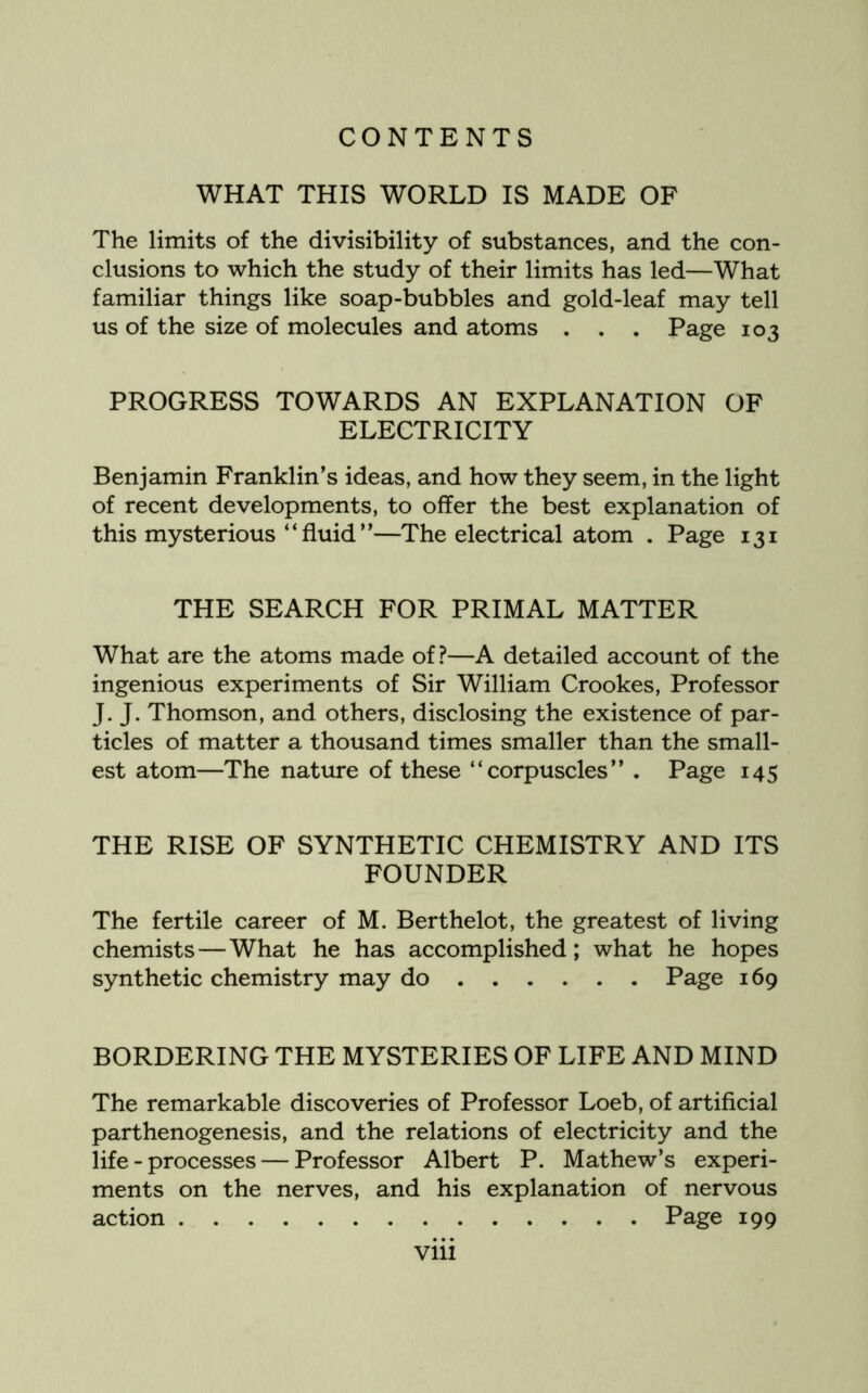 WHAT THIS WORLD IS MADE OF The limits of the divisibility of substances, and the con- clusions to which the study of their limits has led—What familiar things like soap-bubbles and gold-leaf may tell us of the size of molecules and atoms . . . Page 103 PROGRESS TOWARDS AN EXPLANATION OF ELECTRICITY Benjamin Franklin’s ideas, and how they seem, in the light of recent developments, to offer the best explanation of this mysterious “fluid”—The electrical atom . Page 131 THE SEARCH FOR PRIMAL MATTER What are the atoms made of?—A detailed account of the ingenious experiments of Sir William Crookes, Professor J. J. Thomson, and others, disclosing the existence of par- ticles of matter a thousand times smaller than the small- est atom—The nature of these “corpuscles” . Page 145 THE RISE OF SYNTHETIC CHEMISTRY AND ITS FOUNDER The fertile career of M. Berthelot, the greatest of living chemists—What he has accomplished; what he hopes synthetic chemistry may do Page 169 BORDERING THE MYSTERIES OF LIFE AND MIND The remarkable discoveries of Professor Loeb, of artificial parthenogenesis, and the relations of electricity and the life - processes — Professor Albert P. Mathew’s experi- ments on the nerves, and his explanation of nervous action Page 199